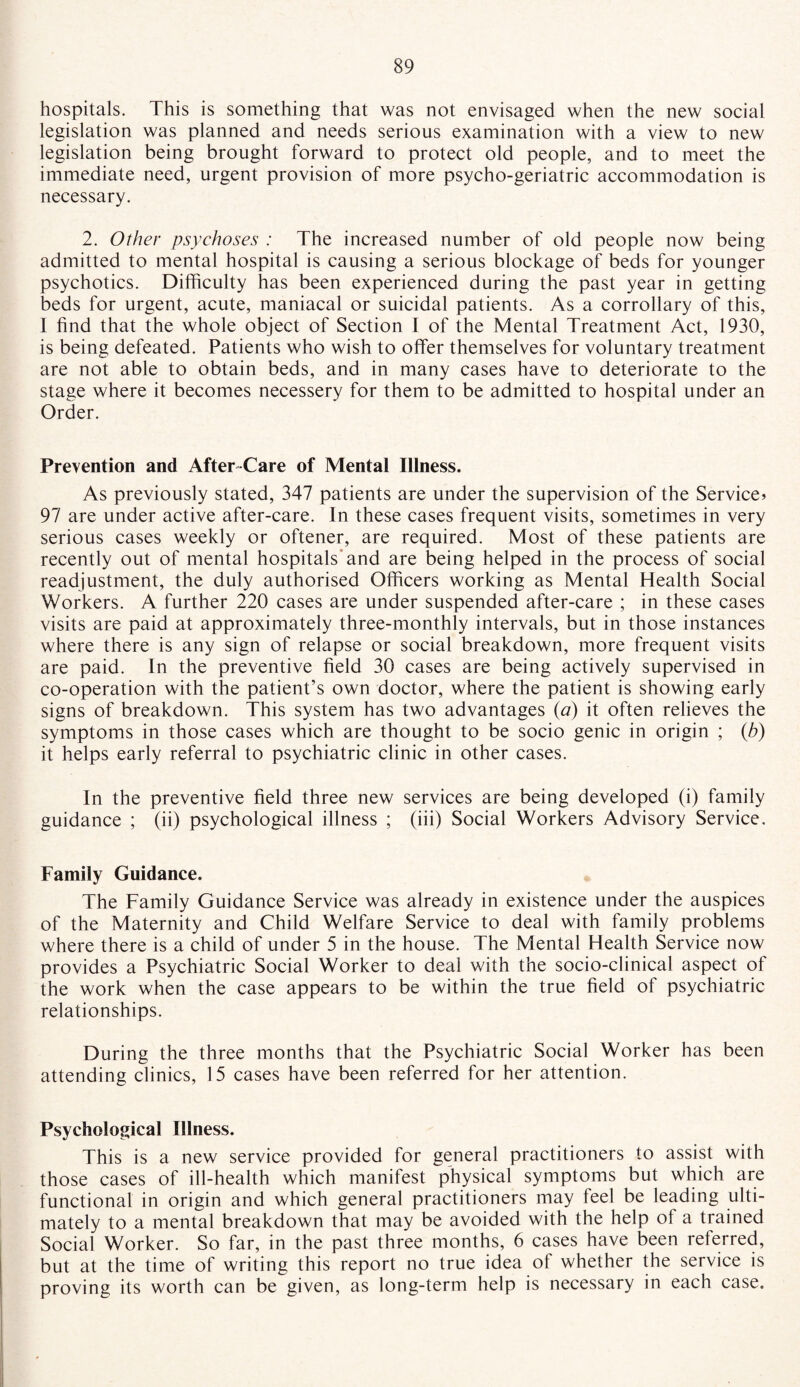 hospitals. This is something that was not envisaged when the new social legislation was planned and needs serious examination with a view to new legislation being brought forward to protect old people, and to meet the immediate need, urgent provision of more psycho-geriatric accommodation is necessary. 2. Other psychoses : The increased number of old people now being admitted to mental hospital is causing a serious blockage of beds for younger psychotics. Difficulty has been experienced during the past year in getting beds for urgent, acute, maniacal or suicidal patients. As a corrollary of this, I find that the whole object of Section I of the Mental Treatment Act, 1930, is being defeated. Patients who wish to offer themselves for voluntary treatment are not able to obtain beds, and in many cases have to deteriorate to the stage where it becomes necessery for them to be admitted to hospital under an Order. Prevention and After-Care of Mental Illness. As previously stated, 347 patients are under the supervision of the Service* 97 are under active after-care. In these cases frequent visits, sometimes in very serious cases weekly or oftener, are required. Most of these patients are recently out of mental hospitals and are being helped in the process of social readjustment, the duly authorised Officers working as Mental Health Social Workers. A further 220 cases are under suspended after-care ; in these cases visits are paid at approximately three-monthly intervals, but in those instances where there is any sign of relapse or social breakdown, more frequent visits are paid. In the preventive field 30 cases are being actively supervised in co-operation with the patient’s own doctor, where the patient is showing early signs of breakdown. This system has two advantages (a) it often relieves the symptoms in those cases which are thought to be socio genic in origin ; (h) it helps early referral to psychiatric clinic in other cases. In the preventive field three new services are being developed (i) family guidance ; (ii) psychological illness ; (iii) Social Workers Advisory Service. Family Guidance. The Family Guidance Service was already in existence under the auspices of the Maternity and Child Welfare Service to deal with family problems where there is a child of under 5 in the house. The Mental Health Service now provides a Psychiatric Social Worker to deal with the socio-clinical aspect of the work when the case appears to be within the true field of psychiatric relationships. During the three months that the Psychiatric Social Worker has been attending clinics, 15 cases have been referred for her attention. Psychological Illness. This is a new service provided for general practitioners to assist with those cases of ill-health which manifest physical symptoms but which are functional in origin and which general practitioners may feel be leading ulti¬ mately to a mental breakdown that may be avoided with the help of a trained Social Worker. So far, in the past three months, 6 cases have been referred, but at the time of writing this report no true idea of whether the service is proving its worth can be given, as long-term help is necessary in each case.