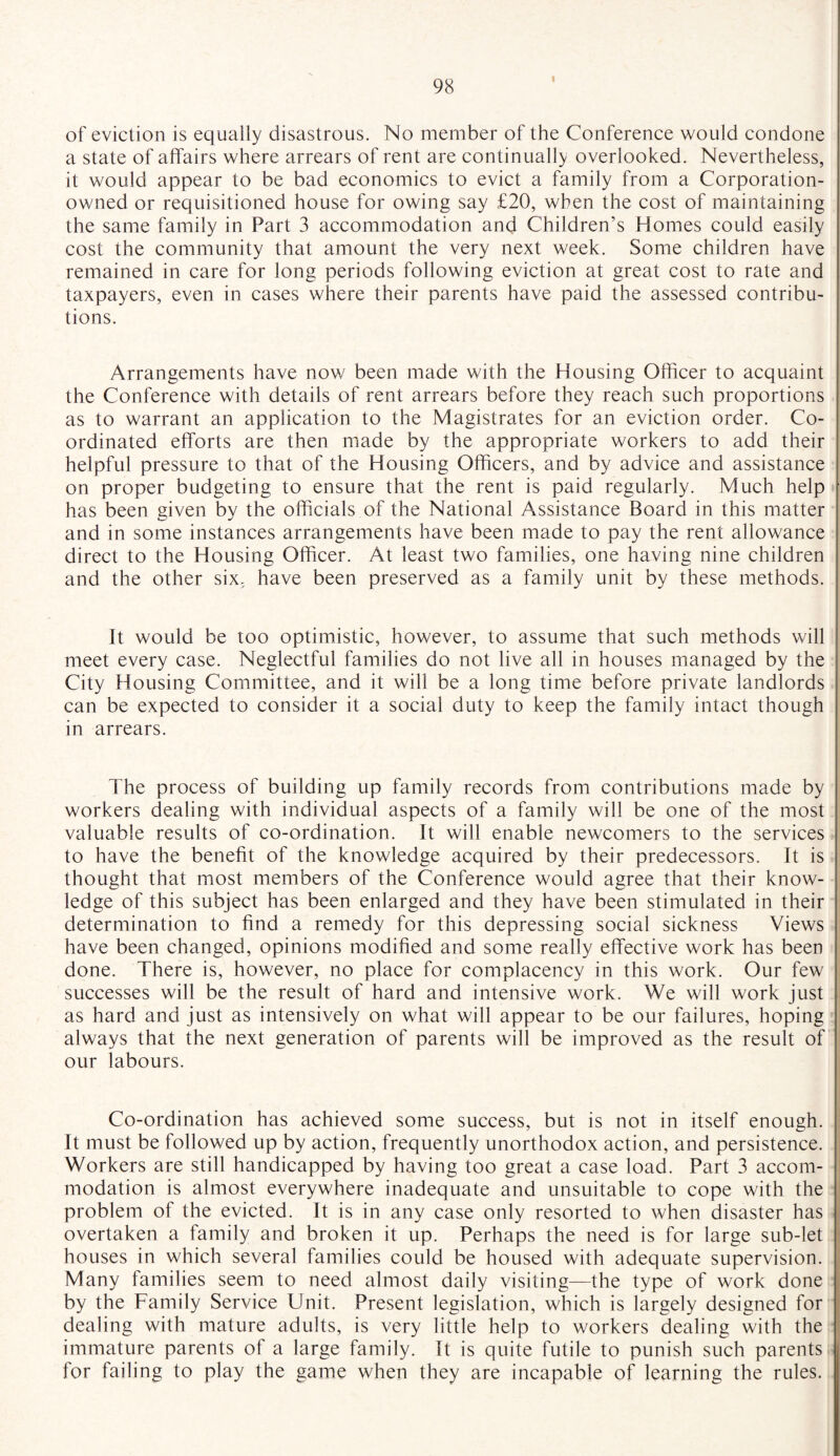 I of eviction is equally disastrous. No member of the Conference would condone a state of affairs where arrears of rent are continually overlooked. Nevertheless, it would appear to be bad economics to evict a family from a Corporation- owned or requisitioned house for owing say £20, when the cost of maintaining the same family in Part 3 accommodation and Children’s Homes could easily cost the community that amount the very next week. Some children have remained in care for long periods following eviction at great cost to rate and taxpayers, even in cases where their parents have paid the assessed contribu¬ tions. Arrangements have now been made with the Housing Officer to acquaint the Conference with details of rent arrears before they reach such proportions as to warrant an application to the Magistrates for an eviction order. Co¬ ordinated efforts are then made by the appropriate workers to add their helpful pressure to that of the Housing Officers, and by advice and assistance on proper budgeting to ensure that the rent is paid regularly. Much help has been given by the officials of the National Assistance Board in this matter and in some instances arrangements have been made to pay the rent allowance direct to the Housing Officer. At least two families, one having nine children and the other six, have been preserved as a family unit by these methods. It would be too optimistic, however, to assume that such methods will meet every case. Neglectful families do not live all in houses managed by the City Housing Committee, and it will be a long time before private landlords can be expected to consider it a social duty to keep the family intact though in arrears. The process of building up family records from contributions made by workers dealing with individual aspects of a family will be one of the most valuable results of co-ordination. It will enable newcomers to the services to have the benefit of the knowledge acquired by their predecessors. It is thought that most members of the Conference would agree that their know¬ ledge of this subject has been enlarged and they have been stimulated in their determination to find a remedy for this depressing social sickness Views have been changed, opinions modified and some really effective work has been done. There is, however, no place for complacency in this work. Our few successes will be the result of hard and intensive work. We will work just as hard and just as intensively on what will appear to be our failures, hoping always that the next generation of parents will be improved as the result of our labours. Co-ordination has achieved some success, but is not in itself enough. It must be followed up by action, frequently unorthodox action, and persistence. Workers are still handicapped by having too great a case load. Part 3 accom¬ modation is almost everywhere inadequate and unsuitable to cope with the problem of the evicted. It is in any case only resorted to when disaster has overtaken a family and broken it up. Perhaps the need is for large sub-let houses in which several families could be housed with adequate supervision. Many families seem to need almost daily visiting—the type of work done by the Family Service Unit. Present legislation, which is largely designed for dealing with mature adults, is very little help to workers dealing with the immature parents of a large family. It is quite futile to punish such parents for failing to play the game when they are incapable of learning the rules.