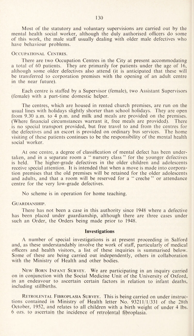 Most of the statutory and voluntary supervisions are carried out by the mental health social worker, although the duly authorised officers do some of this work, the male staff usually dealing with older male defectives who have behaviour problems. Occupational Centres. There are two Occupation Centres in the City at present accommodating a total of 60 patients. They are primarily for patients under the age of 16, although some older defectives also attend (it is anticipated that these will be transferred to corporation premises with the opening of an adult centre in the near future). Each centre is staffed by a Supervisor (female), two Assistant Supervisors (female) with a part-time domestic helper. The centres, which are housed in rented church premises, are run on the usual lines with holidays slightly shorter than school holidays. They are open from 9.30 a.m. to 4 p.m. and milk and meals are provided on the premises. (Where financial circumstances warrant it, free meals are provided). There is no special transport provided, but free travel to and from the centres for the defectives and an escort is provided on ordinary bus services. The home visiting of these patients continues to be the responsibility of the mental health social worker. At one centre, a degree of classification of mental defect has been under¬ taken, and in a separate room a “ nursery class ” for the younger defectives is held. The higher-grade defectives in the older children and adolescents receive special attention. It is intended that when a move is made into corpora¬ tion premises that the old premises will be retained for the older adolescents and adults, and that a room will be reserved for a “ creche ” or attendance centre for the very low-grade defectives. No scheme is in operation for home teaching. Guardianship. There has not been a case in this authority since 1948 where a defective has been placed under guardianship, although there are three cases under such an Order, the Orders being made prior to 1948. Investigations A number of special investigations is at present proceeding in Salford and, as these understandably involve the work of staff, particularly of medical officers and health visitors, a list of these inquiries is summarised below. Some of these are being carried out independently, others in collaboration with the Ministry of Health and other bodies. New Born Infant Survey. We are participating in an inquiry carried on in conjunction with the Social Medicine Unit of the University of Oxford, in an endeavour to ascertain certain factors in relation to infant deaths, including stillbirths. Retrolental Fibroplasia Survey. This is being carried on under instruc¬ tions contained in Ministry of Health letter No. 93211/1/331 of the 28th October, 1952, and relates to all children with a birth weight of under 4 lbs. 6 ozs. to ascertain the incidence of retrolental fibroplasia.