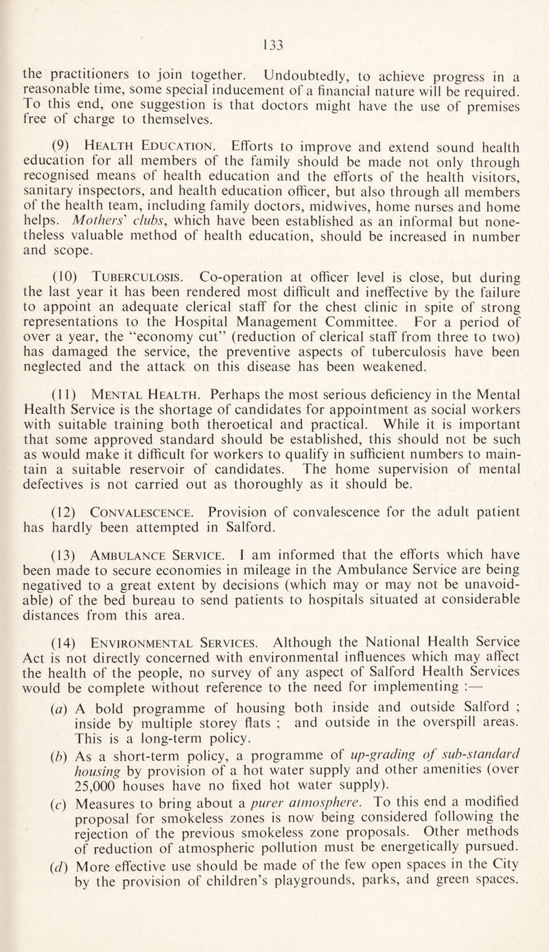 the practitioners to join together. Undoubtedly, to achieve progress in a reasonable time, some special inducement of a financial nature will be required. To this end, one suggestion is that doctors might have the use of premises free of charge to themselves. (9) Health Education. Efforts to improve and extend sound health education for all members of the family should be made not only through recognised means of health education and the efforts of the health visitors, sanitary inspectors, and health education officer, but also through all members of the health team, including family doctors, midwives, home nurses and home helps. Mothers' clubs, which have been established as an informal but none¬ theless valuable method of health education, should be increased in number and scope. (10) Tuberculosis. Co-operation at officer level is close, but during the last year it has been rendered most difficult and ineffective by the failure to appoint an adequate clerical staff for the chest clinic in spite of strong representations to the Hospital Management Committee. For a period of over a year, the “economy cut” (reduction of clerical staff from three to two) has damaged the service, the preventive aspects of tuberculosis have been neglected and the attack on this disease has been weakened. (11) Mental Health. Perhaps the most serious deficiency in the Mental Health Service is the shortage of candidates for appointment as social workers with suitable training both theroetical and practical. While it is important that some approved standard should be established, this should not be such as would make it difficult for workers to qualify in sufficient numbers to main¬ tain a suitable reservoir of candidates. The home supervision of mental defectives is not carried out as thoroughly as it should be. (12) Convalescence. Provision of convalescence for the adult patient has hardly been attempted in Salford. (13) Ambulance Service. I am informed that the efforts which have been made to secure economies in mileage in the Ambulance Service are being negatived to a great extent by decisions (which may or may not be unavoid¬ able) of the bed bureau to send patients to hospitals situated at considerable distances from this area. (14) Environmental Services. Although the National Health Service Act is not directly concerned with environmental influences which may affect the health of the people, no survey of any aspect of Salford Health Services would be complete without reference to the need for implementing :— {a) A bold programme of housing both inside and outside Salford ; inside by multiple storey flats ; and outside in the overspill areas. This is a long-term policy. (b) As a short-term policy, a programme of up-grading of substandard housing by provision of a hot water supply and other amenities (over 25,000 houses have no fixed hot water supply). (c) Measures to bring about a purer atmosphere. To this end a modified proposal for smokeless zones is now being considered following the rejection of the previous smokeless zone proposals. Other methods of reduction of atmospheric pollution must be energetically pursued. (d) More effective use should be made of the few open spaces in the City by the provision of children’s playgrounds, parks, and green spaces.