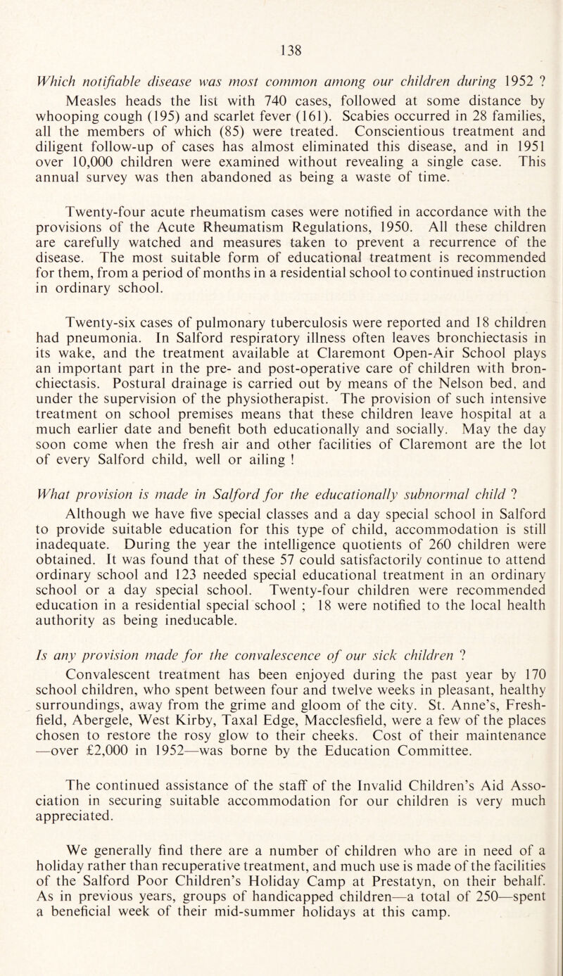 Which notifiable disease was most common among our children during 1952 ? Measles heads the list with 740 cases, followed at some distance by whooping cough (195) and scarlet fever (161). Scabies occurred in 28 families, all the members of which (85) were treated. Conscientious treatment and diligent follow-up of cases has almost eliminated this disease, and in 1951 over 10,000 children were examined without revealing a single case. This annual survey was then abandoned as being a waste of time. Twenty-four acute rheumatism cases were notified in accordance with the provisions of the Acute Rheumatism Regulations, 1950. All these children are carefully watched and measures taken to prevent a recurrence of the disease. The most suitable form of educational treatment is recommended for them, from a period of months in a residential school to continued instruction in ordinary school. Twenty-six cases of pulmonary tuberculosis were reported and 18 children had pneumonia. In Salford respiratory illness often leaves bronchiectasis in its wake, and the treatment available at Claremont Open-Air School plays an important part in the pre- and post-operative care of children with bron¬ chiectasis. Postural drainage is carried out by means of the Nelson bed, and under the supervision of the physiotherapist. The provision of such intensive treatment on school premises means that these children leave hospital at a much earlier date and benefit both educationally and socially. May the day soon come when the fresh air and other facilities of Claremont are the lot of every Salford child, well or ailing ! What provision is made in Salford for the educationally subnormal child ? Although we have five special classes and a day special school in Salford to provide suitable education for this type of child, accommodation is still inadequate. During the year the intelligence quotients of 260 children were obtained. It was found that of these 57 could satisfactorily continue to attend ordinary school and 123 needed special educational treatment in an ordinary school or a day special school. Twenty-four children were recommended education in a residential special school ; 18 were notified to the local health authority as being ineducable. Is any provision made for the convalescence of our sick children ? Convalescent treatment has been enjoyed during the past year by 170 school children, who spent between four and twelve weeks in pleasant, healthy surroundings, away from the grime and gloom of the city. St. Anne’s, Fresh- field, Abergele, West Kirby, Taxal Edge, Macclesfield, were a few of the places chosen to restore the rosy glow to their cheeks. Cost of their maintenance —over £2,000 in 1952—was borne by the Education Committee. The continued assistance of the staff of the Invalid Children’s Aid Asso¬ ciation in securing suitable accommodation for our children is very much appreciated. We generally find there are a number of children who are in need of a holiday rather than recuperative treatment, and much use is made of the facilities of the Salford Poor Children’s Holiday Camp at Prestatyn, on their behalf. As in previous years, groups of handicapped children—a total of 250—spent a beneficial week of their mid-summer holidays at this camp.