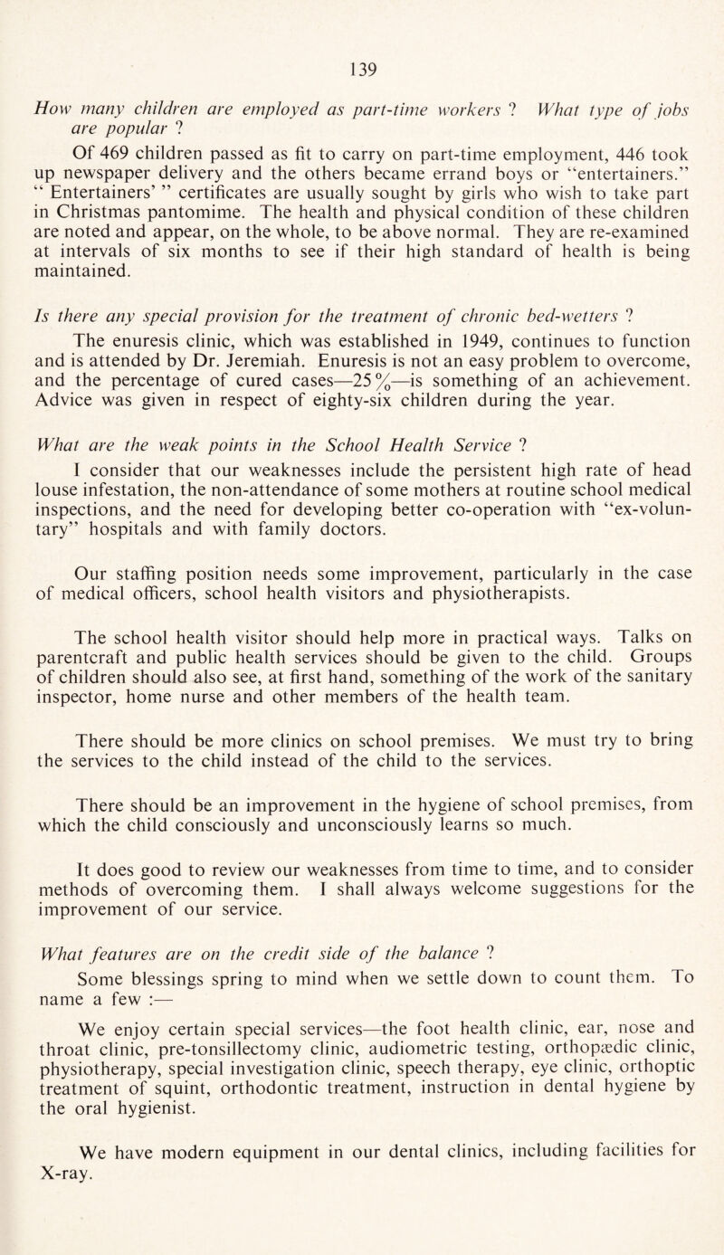 How many children are employed as part-time workers ? What type of jobs are popular ? Of 469 children passed as fit to carry on part-time employment, 446 took up newspaper delivery and the others became errand boys or “entertainers.” “ Entertainers’ ” certificates are usually sought by girls who wish to take part in Christmas pantomime. The health and physical condition of these children are noted and appear, on the whole, to be above normal. They are re-examined at intervals of six months to see if their high standard of health is being maintained. Is there any special provision for the treatment of chronic bed-wetters ? The enuresis clinic, which was established in 1949, continues to function and is attended by Dr. Jeremiah. Enuresis is not an easy problem to overcome, and the percentage of cured cases—25%—is something of an achievement. Advice was given in respect of eighty-six children during the year. What are the weak points in the School Health Service ? I consider that our weaknesses include the persistent high rate of head louse infestation, the non-attendance of some mothers at routine school medical inspections, and the need for developing better co-operation with “ex-volun¬ tary” hospitals and with family doctors. Our staffing position needs some improvement, particularly in the case of medical officers, school health visitors and physiotherapists. The school health visitor should help more in practical ways. Talks on parentcraft and public health services should be given to the child. Groups of children should also see, at first hand, something of the work of the sanitary inspector, home nurse and other members of the health team. There should be more clinics on school premises. We must try to bring the services to the child instead of the child to the services. There should be an improvement in the hygiene of school premises, from which the child consciously and unconsciously learns so much. It does good to review our weaknesses from time to time, and to consider methods of overcoming them. I shall always welcome suggestions for the improvement of our service. What features are on the credit side of the balance ? Some blessings spring to mind when we settle down to count them. To name a few :— We enjoy certain special services—the foot health clinic, ear, nose and throat clinic, pre-tonsillectomy clinic, audiometric testing, orthopaedic clinic, physiotherapy, special investigation clinic, speech therapy, eye clinic, orthoptic treatment of squint, orthodontic treatment, instruction in dental hygiene by the oral hygienist. We have modern equipment in our dental clinics, including facilities for X-ray.