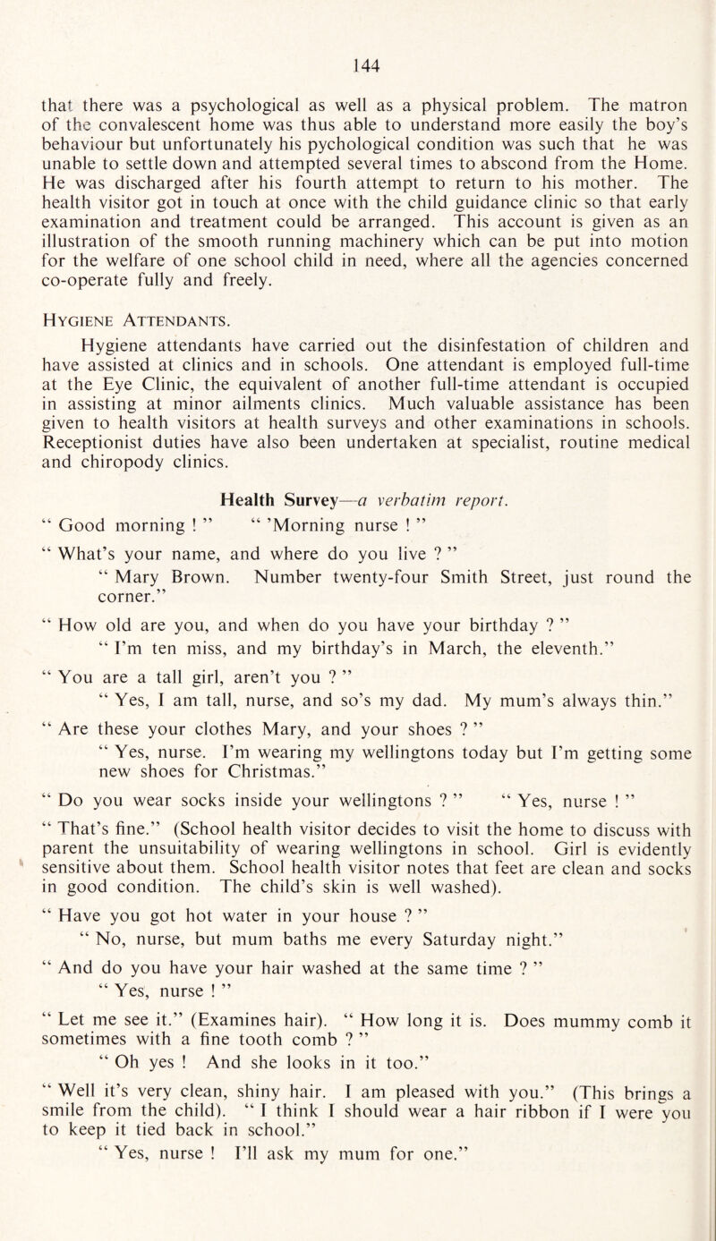 that there was a psychological as well as a physical problem. The matron of the convalescent home was thus able to understand more easily the boy’s behaviour but unfortunately his pychological condition was such that he was unable to settle down and attempted several times to abscond from the Home. He was discharged after his fourth attempt to return to his mother. The health visitor got in touch at once with the child guidance clinic so that early examination and treatment could be arranged. This account is given as an illustration of the smooth running machinery which can be put into motion for the welfare of one school child in need, where all the agencies concerned co-operate fully and freely. Hygiene Attendants. Hygiene attendants have carried out the disinfestation of children and have assisted at clinics and in schools. One attendant is employed full-time at the Eye Clinic, the equivalent of another full-time attendant is occupied in assisting at minor ailments clinics. Much valuable assistance has been given to health visitors at health surveys and other examinations in schools. Receptionist duties have also been undertaken at specialist, routine medical and chiropody clinics. Health Survey—a verbatim report. “ Good morning ! ” “ ’Morning nurse ! ” “ What’s your name, and where do you live ? ” “ Mary Brown. Number twenty-four Smith Street, just round the corner.” “ How old are you, and when do you have your birthday ? ” “ I’m ten miss, and my birthday’s in March, the eleventh.” “ You are a tall girl, aren’t you ? ” “ Yes, I am tall, nurse, and so’s my dad. My mum’s always thin.” “ Are these your clothes Mary, and your shoes ? ” “ Yes, nurse. I’m wearing my wellingtons today but I’m getting some new shoes for Christmas.” “ Do you wear socks inside your wellingtons ? ” “ Yes, nurse ! ” “ That’s fine.” (School health visitor decides to visit the home to discuss with parent the unsuitability of wearing wellingtons in school. Girl is evidently sensitive about them. School health visitor notes that feet are clean and socks in good condition. The child’s skin is well washed). “ Have you got hot water in your house ? ” “ No, nurse, but mum baths me every Saturday night.” “ And do you have your hair washed at the same time ? ” “ Yes, nurse ! ” “ Let me see it.” (Examines hair). “ How long it is. Does mummy comb it sometimes with a fine tooth comb ? ” “ Oh yes ! And she looks in it too.” “ Well it’s very clean, shiny hair. I am pleased with you.” (This brings a smile from the child). “ I think I should wear a hair ribbon if I were you to keep it tied back in school.” “ Yes, nurse ! I’ll ask my mum for one.”