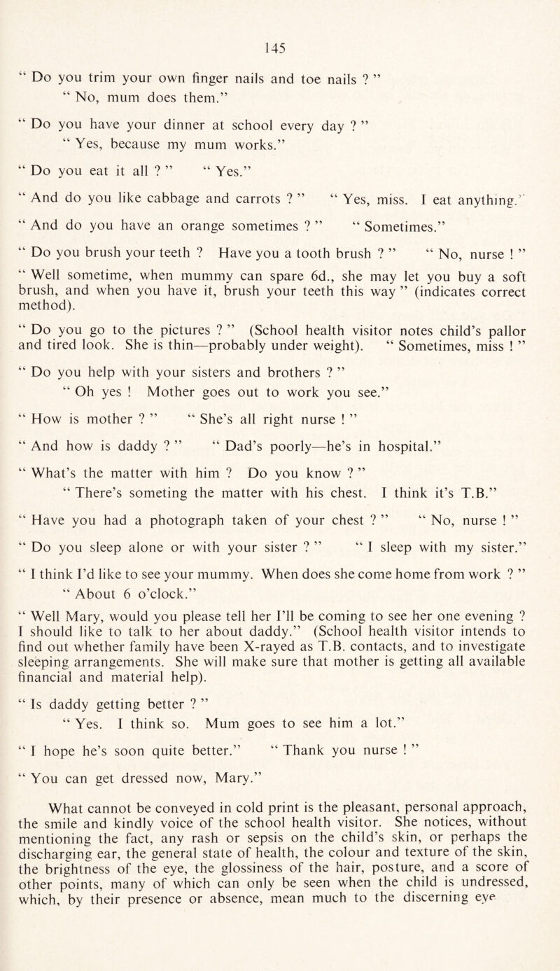 ” Do you trim your own finger nails and toe nails ? ” “ No, mum does them.” “ Do you have your dinner at school every day ? ” “ Yes, because my mum works.” “ Do you eat it all ? ” “ Yes.” “ And do you like cabbage and carrots ? ” “ Yes, miss. I eat anything.5' And do you have an orange sometimes ? ” “ Sometimes.” “ Do you brush your teeth ? Have you a tooth brush ? ” “ No, nurse ! ” Well sometime, when mummy can spare 6d., she may let you buy a soft brush, and when you have it, brush your teeth this way ” (indicates correct method). Do you go to the pictures ? ” (School health visitor notes child’s pallor and tired look. She is thin—probably under weight). “ Sometimes, miss ! ” “ Do you help with your sisters and brothers ? ” “ Oh yes ! Mother goes out to work you see.” “ How is mother ? ” “ She’s all right nurse ! ” “ And how is daddy ? ” “ Dad’s poorly—he’s in hospital.” “ What’s the matter with him ? Do you know ? ” “ There’s someting the matter with his chest. I think it’s T.B.” “ Have you had a photograph taken of your chest ? ” “ No, nurse ! ” “ Do you sleep alone or with your sister ? ” “I sleep with my sister.” “ I think I’d like to see your mummy. When does she come home from work ? ” “ About 6 o’clock.” “ Well Mary, would you please tell her I’ll be coming to see her one evening ? I should like to talk to her about daddy.” (School health visitor intends to find out whether family have been X-rayed as T.B. contacts, and to investigate sleeping arrangements. She will make sure that mother is getting all available financial and material help). “ Is daddy getting better ? ” “ Yes. I think so. Mum goes to see him a lot.” “ I hope he’s soon quite better.” “ Thank you nurse ! ” “ You can get dressed now, Mary.” What cannot be conveyed in cold print is the pleasant, personal approach, the smile and kindly voice of the school health visitor. She notices, without mentioning the fact, any rash or sepsis on the child’s skin, or perhaps the discharging ear, the general state of health, the colour and texture of the skin, the brightness of the eye, the glossiness of the hair, posture, and a score of other points, many of which can only be seen when the child is undressed, which, by their presence or absence, mean much to the discerning eye