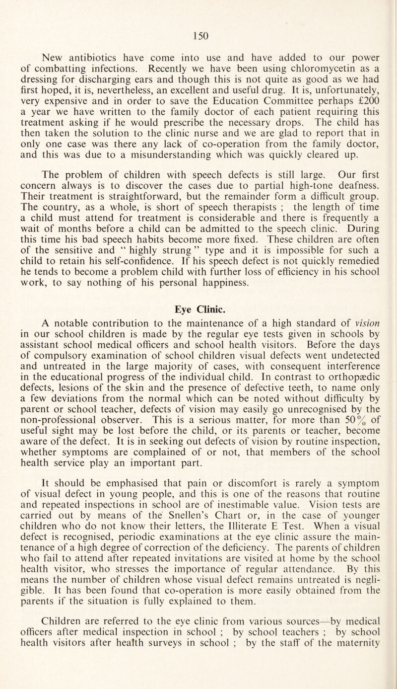 New antibiotics have come into use and have added to our power of combatting infections. Recently we have been using Chloromycetin as a dressing for discharging ears and though this is not quite as good as we had first hoped, it is, nevertheless, an excellent and useful drug. It is, unfortunately, very expensive and in order to save the Education Committee perhaps £200 a year we have written to the family doctor of each patient requiring this treatment asking if he would prescribe the necessary drops. The child has then taken the solution to the clinic nurse and we are glad to report that in only one case was there any lack of co-operation from the family doctor, and this was due to a misunderstanding which was quickly cleared up. The problem of children with speech defects is still large. Our first concern always is to discover the cases due to partial high-tone deafness. Their treatment is straightforward, but the remainder form a difficult group. The country, as a whole, is short of speech therapists ; the length of time a child must attend for treatment is considerable and there is frequently a wait of months before a child can be admitted to the speech clinic. During this time his bad speech habits become more fixed. These children are often of the sensitive and “ highly strung ” type and it is impossible for such a child to retain his self-confidence. If his speech defect is not quickly remedied he tends to become a problem child with further loss of efficiency in his school work, to say nothing of his personal happiness. Eye Clinic. A notable contribution to the maintenance of a high standard of vision in our school children is made by the regular eye tests given in schools by assistant school medical officers and school health visitors. Before the days of compulsory examination of school children visual defects went undetected and untreated in the large majority of cases, with consequent interference in the educational progress of the individual child. In contrast to orthopaedic defects, lesions of the skin and the presence of defective teeth, to name only a few deviations from the normal which can be noted without difficulty by parent or school teacher, defects of vision may easily go unrecognised by the non-professional observer. This is a serious matter, for more than 50% of useful sight may be lost before the child, or its parents or teacher, become aware of the defect. It is in seeking out defects of vision by routine inspection, whether symptoms are complained of or not, that members of the school health service play an important part. It should be emphasised that pain or discomfort is rarely a symptom of visual defect in young people, and this is one of the reasons that routine and repeated inspections in school are of inestimable value. Vision tests are carried out by means of the Snellen’s Chart or, in the case of younger children who do not know their letters, the Illiterate E Test. When a visual defect is recognised, periodic examinations at the eye clinic assure the main¬ tenance of a high degree of correction of the deficiency. The parents of children who fail to attend after repeated invitations are visited at home by the school health visitor, who stresses the importance of regular attendance. By this means the number of children whose visual defect remains untreated is negli¬ gible. It has been found that co-operation is more easily obtained from the parents if the situation is fully explained to them. Children are referred to the eye clinic from various sources—by medical officers after medical inspection in school ; by school teachers ; by school health visitors after health surveys in school ; by the staff of the maternity