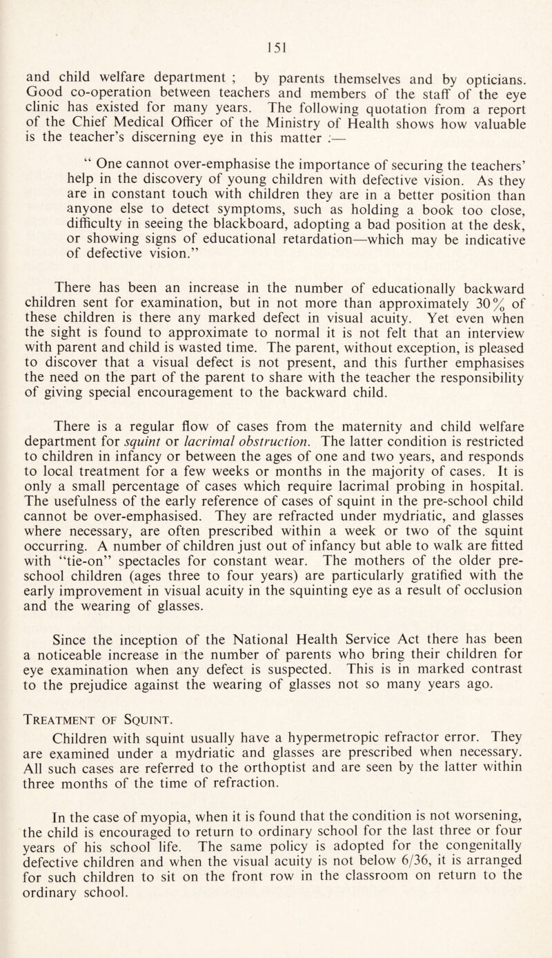 and child welfare department ; by parents themselves and by opticians. Good co-operation between teachers and members of the staff of the eye clinic has existed for many years. The following quotation from a report of the Chief Medical Officer of the Ministry of Health shows how valuable is the teacher’s discerning eye in this matter :— “ One cannot over-emphasise the importance of securing the teachers’ help in the discovery of young children with defective vision. As they are in constant touch with children they are in a better position than anyone else to detect symptoms, such as holding a book too close, difficulty in seeing the blackboard, adopting a bad position at the desk, or showing signs of educational retardation—which may be indicative of defective vision.” There has been an increase in the number of educationally backward children sent for examination, but in not more than approximately 30% of these children is there any marked defect in visual acuity. Yet even when the sight is found to approximate to normal it is not felt that an interview with parent and child is wasted time. The parent, without exception, is pleased to discover that a visual defect is not present, and this further emphasises the need on the part of the parent to share with the teacher the responsibility of giving special encouragement to the backward child. There is a regular flow of cases from the maternity and child welfare department for squint or lacrimal obstruction. The latter condition is restricted to children in infancy or between the ages of one and two years, and responds to local treatment for a few weeks or months in the majority of cases. It is only a small percentage of cases which require lacrimal probing in hospital. The usefulness of the early reference of cases of squint in the pre-school child cannot be over-emphasised. They are refracted under mydriatic, and glasses where necessary, are often prescribed within a week or two of the squint occurring. A number of children just out of infancy but able to walk are fitted with “tie-on” spectacles for constant wear. The mothers of the older pre¬ school children (ages three to four years) are particularly gratified with the early improvement in visual acuity in the squinting eye as a result of occlusion and the wearing of glasses. Since the inception of the National Health Service Act there has been a noticeable increase in the number of parents who bring their children for eye examination when any defect is suspected. This is in marked contrast to the prejudice against the wearing of glasses not so many years ago. Treatment of Squint. Children with squint usually have a hypermetropic refractor error. They are examined under a mydriatic and glasses are prescribed when necessary. All such cases are referred to the orthoptist and are seen by the latter within three months of the time of refraction. In the case of myopia, when it is found that the condition is not worsening, the child is encouraged to return to ordinary school for the last three or four years of his school life. The same policy is adopted for the congenitally defective children and when the visual acuity is not below 6/36, it is arranged for such children to sit on the front row in the classroom on return to the ordinary school.