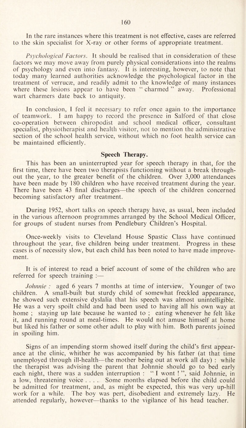 In the rare instances where this treatment is not effective, cases are referred to the skin specialist for X-ray or other forms of appropriate treatment. Psychological Factors. It should be realised that in consideration of these factors we may move away from purely physical considerations into the realms of psychology and even into fantasy. It is interesting, however, to note that today many learned authorities acknowledge the psychological factor in the treatment of verrucas, and readily admit to the knowledge of many instances where these lesions appear to have been “ charmed ” away. Professional wart charmers date back to antiquity. In conclusion, I feel it necessary to refer once again to the importance of teamwork. I am happy to record the presence in Salford of that close co-operation between chiropodist and school medical officer, consultant specialist, physiotherapist and health visitor, not to mention the administrative section of the school health service, without which no foot health service can be maintained efficiently. Speech Therapy. This has been an uninterrupted year for speech therapy in that, for the first time, there have been two therapists functioning without a break through¬ out the year, to the greater benefit of the children. Over 3,000 attendances have been made by 180 children who have received treatment during the year. There have been 43 final discharges—the speech of the children concerned becoming satisfactory after treatment. During 1952, short talks on speech therapy have, as usual, been included in the various afternoon programmes arranged by the School Medical Officer, for groups of student nurses from Pendlebury Children’s Hospital. Once-weekly visits to Cleveland House Spastic Class have continued throughout the year, five children being under treatment. Progress in these cases is of necessity slow, but each child has been noted to have made improve¬ ment. It is of interest to read a brief account of some of the children who are referred for speech training :— Johnnie : aged 6 years 7 months at time of interview. Younger of two children. A small-built but sturdy child of somewhat freckled appearance, he showed such extensive dyslalia that his speech was almost unintelligible. He was a very spoilt child and had been used to having all his own way at home ; staying up late because he wanted to ; eating whenever he felt like it, and running round at meal-times. He would not amuse himself at home but liked his father or some other adult to play with him. Both parents joined in spoiling him. Signs of an impending storm showed itself during the child’s first appear¬ ance at the clinic, whither he was accompanied by his father (at that time unemployed through ill-health—the mother being out at work all day) : while the therapist was advising the parent that Johnnie should go to bed early each night, there was a sudden interruption : “ I wont ! ”, said Johnnie, in a low, threatening voice .... Some months elapsed before the child could be admitted for treatment, and, as might be expected, this was very up-hill work for a while. The boy was pert, disobedient and extremely lazy. He attended regularly, however—thanks to the vigilance of his head teacher.