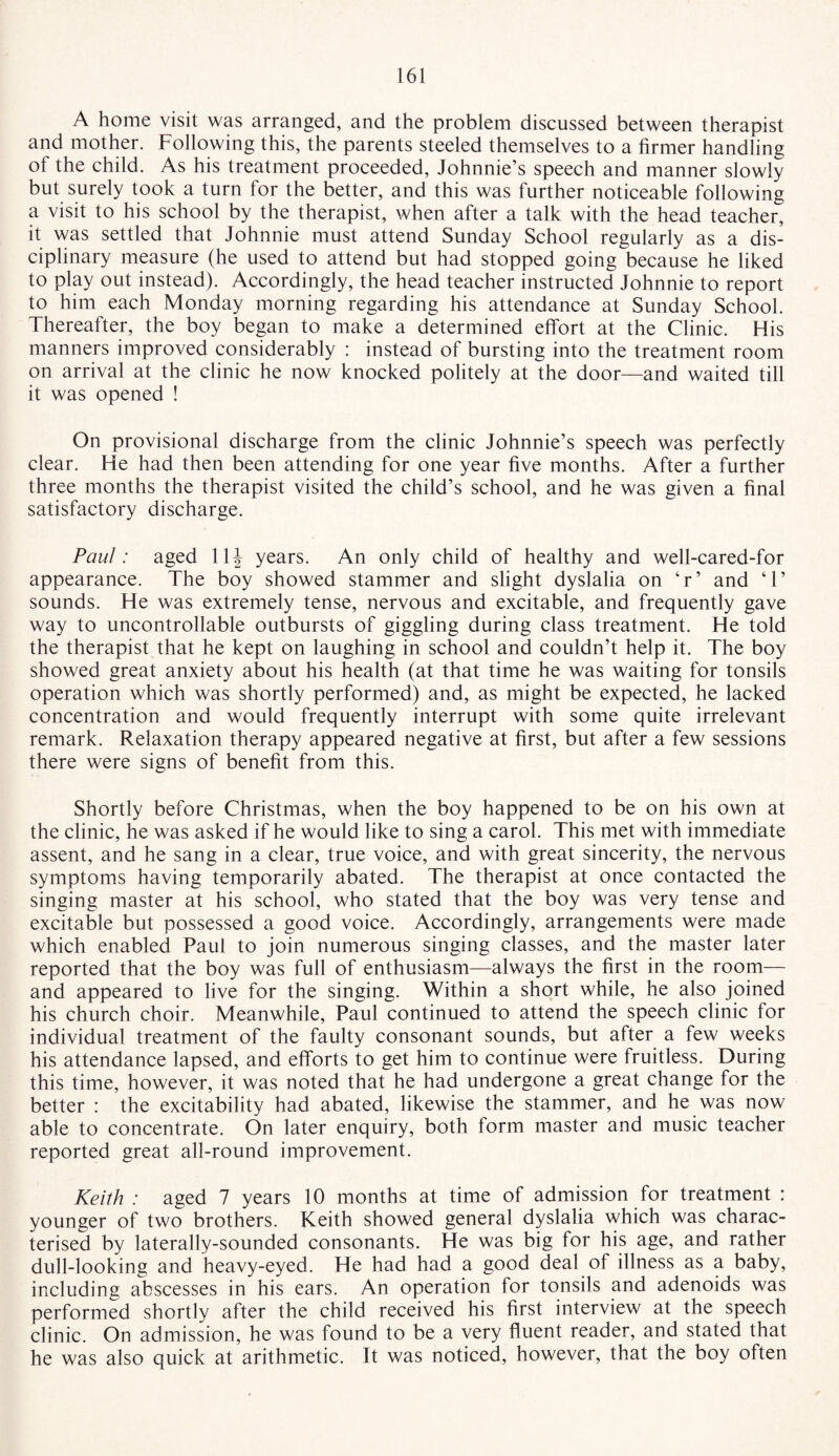 A home visit was arranged, and the problem discussed between therapist and mother. Following this, the parents steeled themselves to a firmer handling of the child. As his treatment proceeded, Johnnie’s speech and manner slowly but surely took a turn for the better, and this was further noticeable following a visit to his school by the therapist, when after a talk with the head teacher, it was settled that Johnnie must attend Sunday School regularly as a dis¬ ciplinary measure (he used to attend but had stopped going because he liked to play out instead). Accordingly, the head teacher instructed Johnnie to report to him each Monday morning regarding his attendance at Sunday School. Thereafter, the boy began to make a determined effort at the Clinic. His manners improved considerably : instead of bursting into the treatment room on arrival at the clinic he now knocked politely at the door—and waited till it was opened ! On provisional discharge from the clinic Johnnie’s speech was perfectly clear. He had then been attending for one year five months. After a further three months the therapist visited the child’s school, and he was given a final satisfactory discharge. Paul: aged 11| years. An only child of healthy and well-cared-for appearance. The boy showed stammer and slight dyslalia on ‘r’ and ‘1’ sounds. He was extremely tense, nervous and excitable, and frequently gave way to uncontrollable outbursts of giggling during class treatment. He told the therapist that he kept on laughing in school and couldn’t help it. The boy showed great anxiety about his health (at that time he was waiting for tonsils operation which was shortly performed) and, as might be expected, he lacked concentration and would frequently interrupt with some quite irrelevant remark. Relaxation therapy appeared negative at first, but after a few sessions there were signs of benefit from this. Shortly before Christmas, when the boy happened to be on his own at the clinic, he was asked if he would like to sing a carol. This met with immediate assent, and he sang in a clear, true voice, and with great sincerity, the nervous symptoms having temporarily abated. The therapist at once contacted the singing master at his school, who stated that the boy was very tense and excitable but possessed a good voice. Accordingly, arrangements were made which enabled Paul to join numerous singing classes, and the master later reported that the boy was full of enthusiasm—always the first in the room— and appeared to live for the singing. Within a short while, he also joined his church choir. Meanwhile, Paul continued to attend the speech clinic for individual treatment of the faulty consonant sounds, but after a few weeks his attendance lapsed, and efforts to get him to continue were fruitless. During this time, however, it was noted that he had undergone a great change for the better : the excitability had abated, likewise the stammer, and he was now able to concentrate. On later enquiry, both form master and music teacher reported great all-round improvement. Keith : aged 7 years 10 months at time of admission for treatment : younger of two brothers. Keith showed general dyslalia which was charac¬ terised by laterally-sounded consonants. He was big for his age, and rather dull-looking and heavy-eyed. He had had a good deal of illness as a baby, including abscesses in his ears. An operation for tonsils and adenoids was performed shortly after the child received his first interview at the speech clinic. On admission, he was found to be a very fluent reader, and stated that he was also quick at arithmetic. It was noticed, however, that the boy often