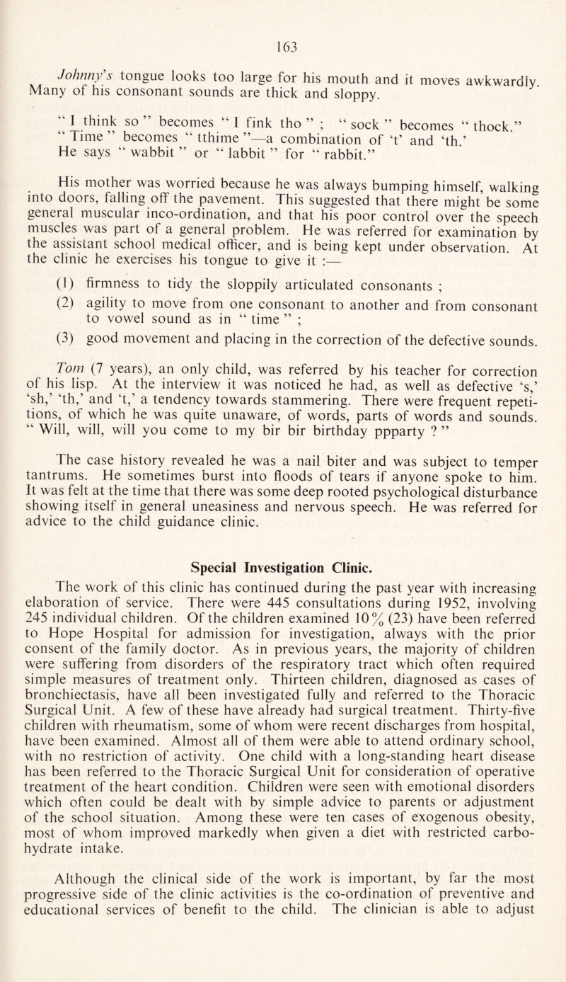 Johnny s tongue looks too large tor his mouth and it moves awkwardly Many of his consonant sounds are thick and sloppy. 1 I think so ” becomes “ I fink tho ” ; “ sock ” becomes “ “ Time ” becomes “ tthime a combination of ‘t’ and ‘th.’ He says “ wabbit ” or “ labbit ” for “ rabbit.” thock.” His mother was worried because he was always bumping himself, walking into doors, falling off the pavement. This suggested that there might be some general muscular inco-ordination, and that his poor control over the speech muscles was part of a general problem. He was referred for examination by the assistant school medical officer, and is being kept under observation. At the clinic he exercises his tongue to give it :— (1) firmness to tidy the sloppily articulated consonants ; (2) agility to move from one consonant to another and from consonant to vowel sound as in “ time ” ; (3) good movement and placing in the correction of the defective sounds. Tom (7 years), an only child, was referred by his teacher for correction of his lisp. At the interview it was noticed he had, as well as defective ‘s,’ ksh,5 ‘th,’ and ‘t,’ a tendency towards stammering. There were frequent repeti¬ tions, of which he was quite unaware, of words, parts of words and sounds. “ Will, will, will you come to my bir bir birthday ppparty ? ” The case history revealed he was a nail biter and was subject to temper tantrums. He sometimes burst into floods of tears if anyone spoke to him. It was felt at the time that there was some deep rooted psychological disturbance showing itself in general uneasiness and nervous speech. He was referred for advice to the child guidance clinic. Special Investigation Clinic. The work of this clinic has continued during the past year with increasing elaboration of service. There were 445 consultations during 1952, involving 245 individual children. Of the children examined 10% (23) have been referred to Hope Hospital for admission for investigation, always with the prior consent of the family doctor. As in previous years, the majority of children were suffering from disorders of the respiratory tract which often required simple measures of treatment only. Thirteen children, diagnosed as cases of bronchiectasis, have all been investigated fully and referred to the Thoracic Surgical Unit. A few of these have already had surgical treatment. Thirty-five children with rheumatism, some of whom were recent discharges from hospital, have been examined. Almost all of them were able to attend ordinary school, with no restriction of activity. One child with a long-standing heart disease has been referred to the Thoracic Surgical Unit for consideration of operative treatment of the heart condition. Children were seen with emotional disorders which often could be dealt with by simple advice to parents or adjustment of the school situation. Among these were ten cases of exogenous obesity, most of whom improved markedly when given a diet with restricted carbo¬ hydrate intake. Although the clinical side of the work is important, by far the most progressive side of the clinic activities is the co-ordination of preventive and educational services of benefit to the child. The clinician is able to adjust