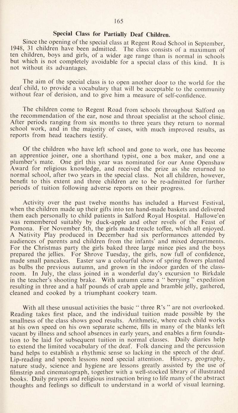 Special Class for Partially Deaf Children. Since the opening of the special class at Regent Road School in September, 1948, 31 children have been admitted. The class consists of a maximum of ten children, boys and girls, of a wider age range than is normal in schools but which is not completely avoidable for a special class of this kind. It is not without its advantages. The aim ot the special class is to open another door to the world for the deaf child, to provide a vocabulary that will be acceptable to the community without fear ot derision, and to give him a measure of self-confidence. The children come to Regent Road from schools throughout Salford on the recommendation of the ear, nose and throat specialist at the school clinic. After periods ranging from six months to three years they return to normal school work, and in the majority of cases, with much improved results, as reports from head teachers testify. Of the children who have left school and gone to work, one has become an apprentice joiner, one a shorthand typist, one a box maker, and one a plumber’s mate. One girl this year was nominated for our Anne Openshaw Award for religious knowledge, and received the prize as she returned to normal school, after two years in the special class. Not all children, however, benefit to this extent and three children are to be re-admitted for further periods of tuition following adverse reports on their progress. Activity over the past twelve months has included a Harvest Festival, when the children made up their gifts into ten hand-made baskets and delivered them each personally to child patients in Salford Royal Hospital. Hallowe’en was remembered suitably by duck-apple and other revels of the Feast of Pomona. For November 5th, the girls made treacle toffee, which all enjoyed. A Nativity Play produced in December had six performances attended by audiences of parents and children from the infants’ and mixed departments. For the Christmas party the girls baked three large mince pies and the boys prepared the jellies. For Shrove Tuesday, the girls, now full of confidence, made small pancakes. Easter saw a colourful show of spring flowers planted as bulbs the previous autumn, and grown in the indoor garden of the class¬ room. In July, the class joined in a wonderful day’s excursion to Birkdale in the teacher’s shooting brake. With autumn came a “ berrying ” expedition resulting in three and a half pounds of crab apple and bramble jelly, gathered, cleaned and cooked by a triumphant cookery team. With all these unusual activities the basic “ three R’s ” are not overlooked. Reading takes first place, and the individual tuition made possible by the smallness of the class shows good results. Arithmetic, where each child works at his own speed on his own separate scheme, fills in many of the blanks left vacant by illness and school absences in early years, and enables a firm founda¬ tion to be laid for subsequent tuition in normal classes. Daily diaries help to extend the limited vocabulary of the deaf. Folk dancing and the percussion band helps to establish a rhythmic sense so lacking in the speech of the deaf. Lip-reading and speech lessons need special attention. History, geography, nature study, science and hygiene are lessons greatly assisted by the use of filmstrip and cinematograph, together with a well-stocked library of illustrated books. Daily prayers and religious instruction bring to life many of the abstract thoughts and feelings so difficult to understand in a world of visual learning.