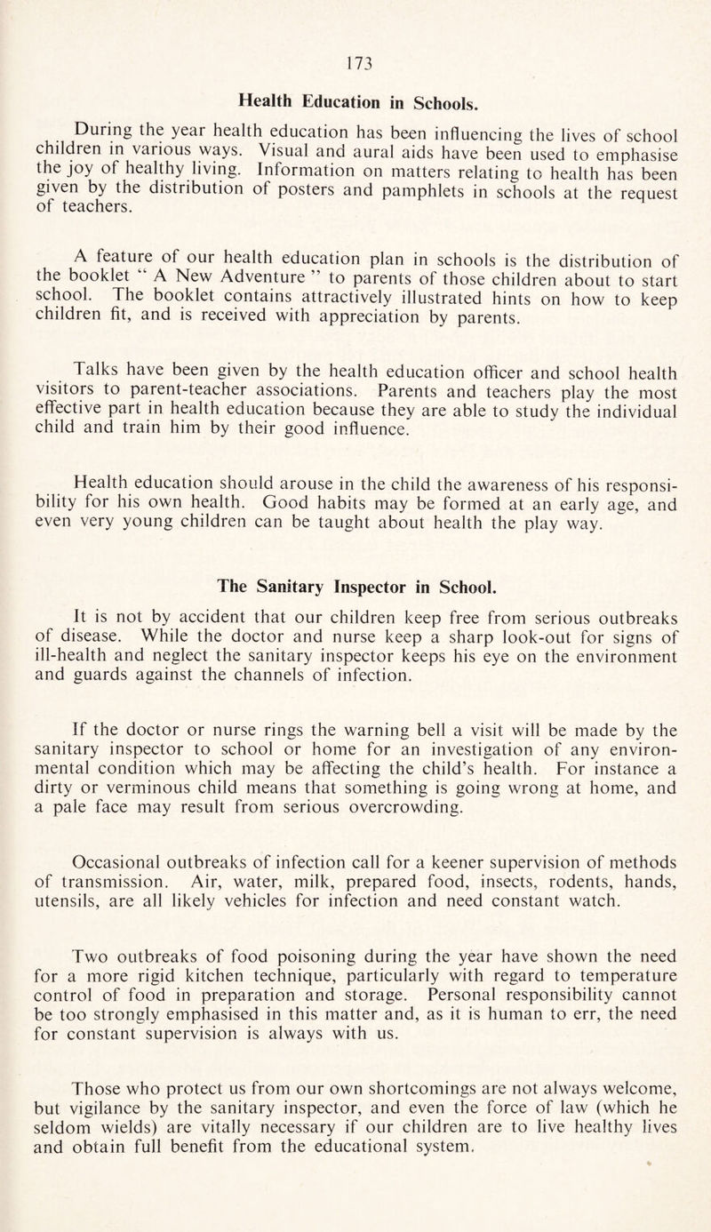 Health Education in Schools. During the yeai health education has been influencing the lives of school children in vaiious ways. Visual ano aural aids have been used to emphasise the joy of healthy living. Information on matters relating to health has been given by the distribution of posters and pamphlets in schools at the request of teachers. A feature of our health education plan in schools is the distribution of the booklet A New Adventure ” to parents of those children about to start school. The booklet contains attractively illustrated hints on how to keep children fit, and is received with appreciation by parents. Talks have been given by the health education officer and school health visitors to parent-teacher associations. Parents and teachers play the most effective part in health education because they are able to study the individual child and train him by their good influence. Health education should arouse in the child the awareness of his responsi¬ bility for his own health. Good habits may be formed at an early age, and even very young children can be taught about health the play way. The Sanitary Inspector in School. It is not by accident that our children keep free from serious outbreaks of disease. While the doctor and nurse keep a sharp look-out for signs of ill-health and neglect the sanitary inspector keeps his eye on the environment and guards against the channels of infection. If the doctor or nurse rings the warning bell a visit will be made by the sanitary inspector to school or home for an investigation of any environ¬ mental condition which may be affecting the child’s health. For instance a dirty or verminous child means that something is going wrong at home, and a pale face may result from serious overcrowding. Occasional outbreaks of infection call for a keener supervision of methods of transmission. Air, water, milk, prepared food, insects, rodents, hands, utensils, are all likely vehicles for infection and need constant watch. Two outbreaks of food poisoning during the year have shown the need for a more rigid kitchen technique, particularly with regard to temperature control of food in preparation and storage. Personal responsibility cannot be too strongly emphasised in this matter and, as it is human to err, the need for constant supervision is always with us. Those who protect us from our own shortcomings are not always welcome, but vigilance by the sanitary inspector, and even the force of law (which he seldom wields) are vitally necessary if our children are to live healthy lives and obtain full benefit from the educational system.