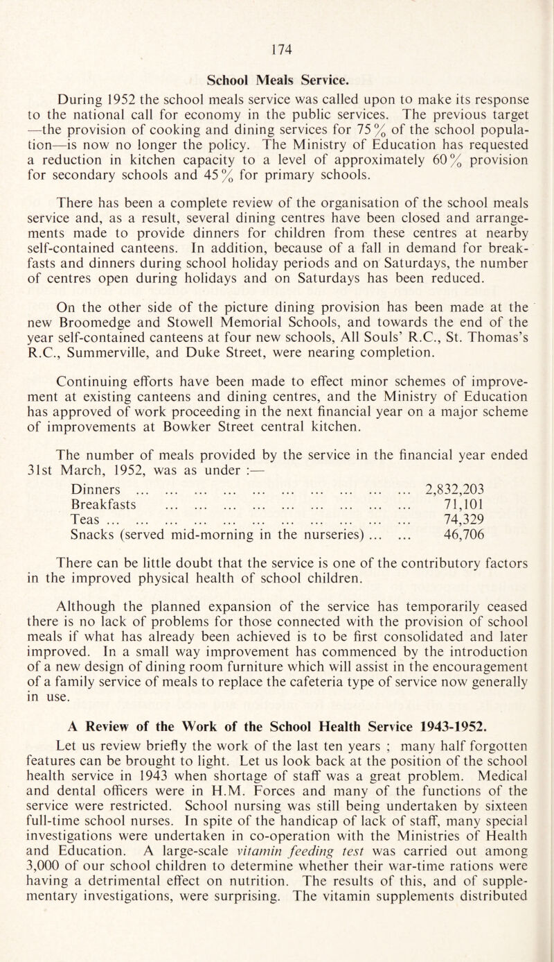 School Meals Service. During 1952 the school meals service was called upon to make its response to the national call for economy in the public services. The previous target —the provision of cooking and dining services for 75% of the school popula¬ tion—is now no longer the policy. The Ministry of Education has requested a reduction in kitchen capacity to a level of approximately 60% provision for secondary schools and 45 % for primary schools. There has been a complete review of the organisation of the school meals service and, as a result, several dining centres have been closed and arrange¬ ments made to provide dinners for children from these centres at nearby self-contained canteens. In addition, because of a fall in demand for break¬ fasts and dinners during school holiday periods and on Saturdays, the number of centres open during holidays and on Saturdays has been reduced. On the other side of the picture dining provision has been made at the new Broomedge and Stowell Memorial Schools, and towards the end of the year self-contained canteens at four new schools, All Souls’ R.C., St. Thomas’s R.C., Summerville, and Duke Street, were nearing completion. Continuing efforts have been made to effect minor schemes of improve¬ ment at existing canteens and dining centres, and the Ministry of Education has approved of work proceeding in the next financial year on a major scheme of improvements at Bowker Street central kitchen. The number of meals provided by the service in the financial year ended 31st March, 1952, was as under :— Dinners . Breakfasts . T eas. ... . ... ... Snacks (served mid-morning in the nurseries) ... 2,832,203 71,101 74,329 46,706 There can be little doubt that the service is one of the contributory factors in the improved physical health of school children. Although the planned expansion of the service has temporarily ceased there is no lack of problems for those connected with the provision of school meals if what has already been achieved is to be first consolidated and later improved. In a small way improvement has commenced by the introduction of a new design of dining room furniture which will assist in the encouragement of a family service of meals to replace the cafeteria type of service now generally in use. A Review of the Work of the School Health Service 1943-1952. Let us review briefly the work of the last ten years ; many half forgotten features can be brought to light. Let us look back at the position of the school health service in 1943 when shortage of staff was a great problem. Medical and dental officers were in H.M. Forces and many of the functions of the service were restricted. School nursing was still being undertaken by sixteen full-time school nurses. In spite of the handicap of lack of staff, many special investigations were undertaken in co-operation with the Ministries of Health and Education. A large-scale vitamin feeding test was carried out among 3,000 of our school children to determine whether their war-time rations were having a detrimental effect on nutrition. The results of this, and of supple¬ mentary investigations, were surprising. The vitamin supplements distributed