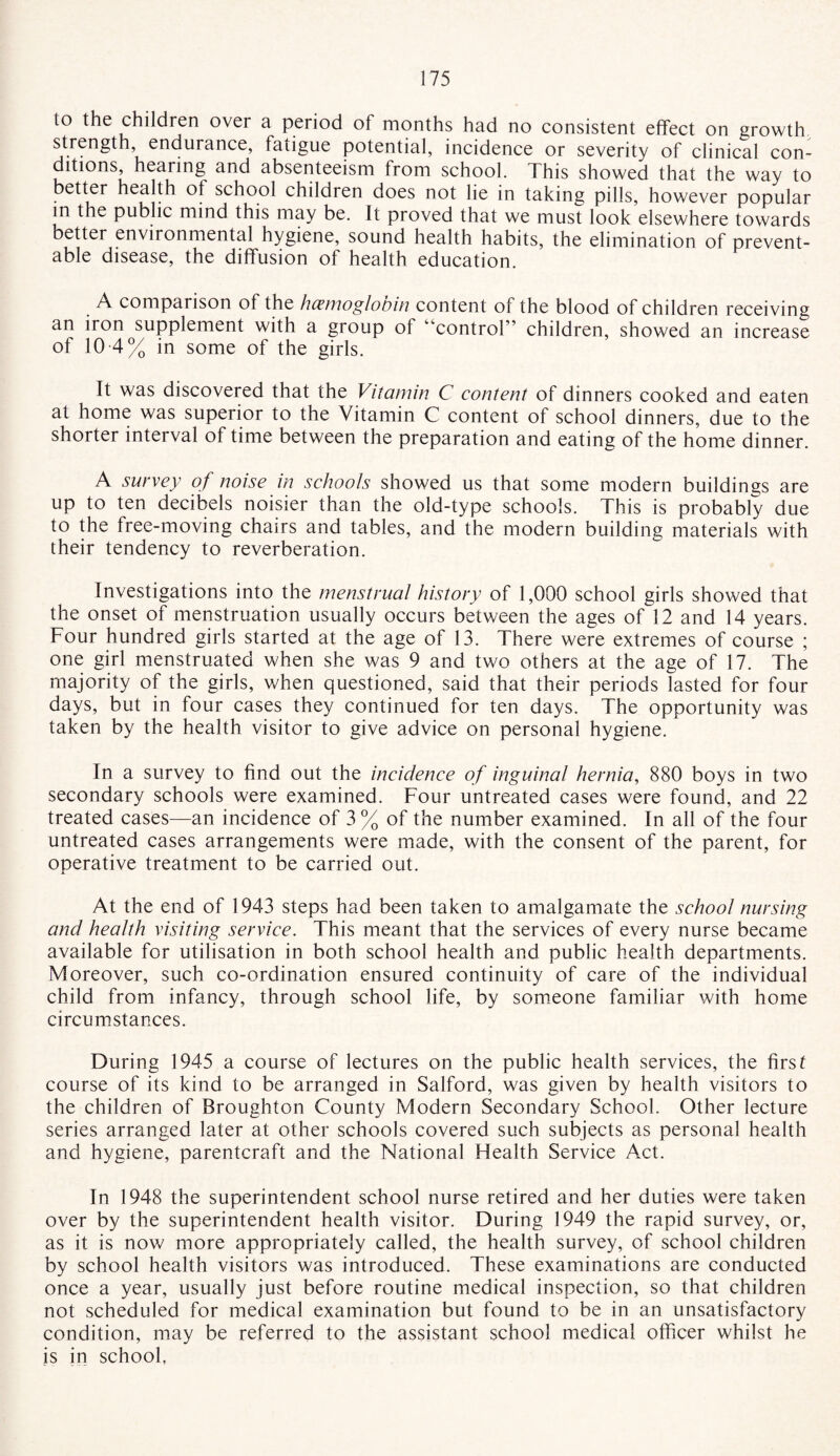 to the children over a period of months had no consistent effect on growth strength, endurance, fatigue potential, incidence or severity of clinical con¬ ditions, hearing and absenteeism from school. This showed that the way to better health of school children does not lie in taking pills, however popular in the public mind this may be. It proved that we must look elsewhere towards better environmental hygiene, sound health habits, the elimination of prevent¬ able disease, the diffusion of health education. A comparison of the hcemoglooin content of the blood of children receiving an iron supplement with a group of '‘control” children, showed an increase of 10 4% in some of the girls. It was discovered that the Vitamin C content of dinners cooked and eaten at home was superior to the Vitamin C content of school dinners, due to the shorter interval of time between the preparation and eating of the home dinner. A survey of noise in schools showed us that some modern buildings are up to ten decibels noisier than the old-type schools. This is probably due to the free-moving chairs and tables, and the modern building materials with their tendency to reverberation. Investigations into the menstrual history of 1,000 school girls showed that the onset of menstruation usually occurs between the ages of 12 and 14 years. Four hundred girls started at the age of 13. There were extremes of course ; one girl menstruated when she was 9 and two others at the age of 17. The majority of the girls, when questioned, said that their periods lasted for four days, but in four cases they continued for ten days. The opportunity was taken by the health visitor to give advice on personal hygiene. In a survey to find out the incidence of inguinal hernia, 880 boys in two secondary schools were examined. Four untreated cases were found, and 22 treated cases—an incidence of 3% of the number examined. In all of the four untreated cases arrangements were made, with the consent of the parent, for operative treatment to be carried out. At the end of 1943 steps had been taken to amalgamate the school nursing and health visiting service. This meant that the services of every nurse became available for utilisation in both school health and public health departments. Moreover, such co-ordination ensured continuity of care of the individual child from infancy, through school life, by someone familiar with home circumstances. During 1945 a course of lectures on the public health services, the first course of its kind to be arranged in Salford, was given by health visitors to the children of Broughton County Modern Secondary School. Other lecture series arranged later at other schools covered such subjects as personal health and hygiene, parentcraft and the National Health Service Act. In 1948 the superintendent school nurse retired and her duties were taken over by the superintendent health visitor. During 1949 the rapid survey, or, as it is now more appropriately called, the health survey, of school children by school health visitors was introduced. These examinations are conducted once a year, usually just before routine medical inspection, so that children not scheduled for medical examination but found to be in an unsatisfactory condition, may be referred to the assistant school medical officer whilst he is in school,