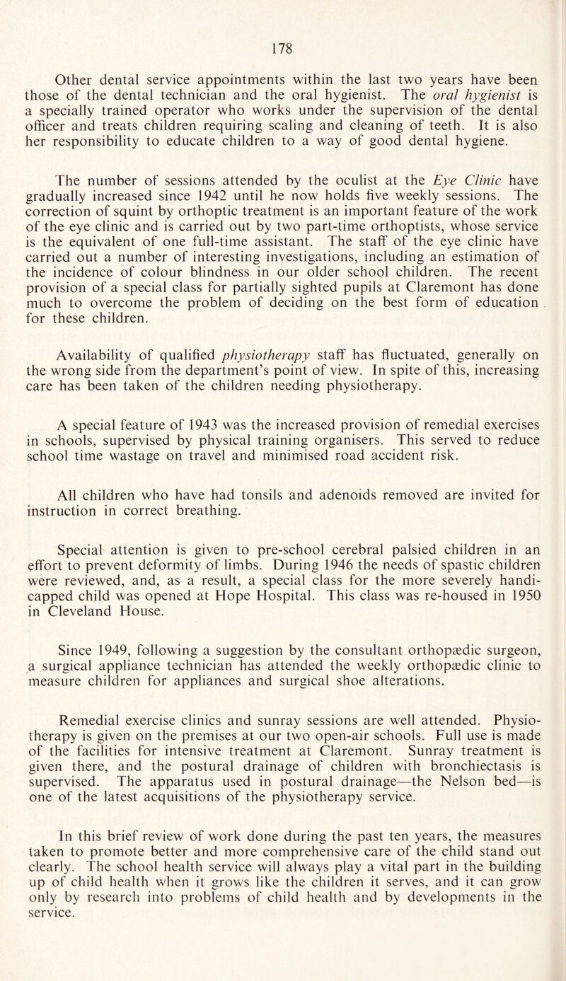 Other dental service appointments within the last two years have been those of the dental technician and the oral hygienist. The oral hygienist is a specially trained operator who works under the supervision of the dental officer and treats children requiring scaling and cleaning of teeth. It is also her responsibility to educate children to a way of good dental hygiene. The number of sessions attended by the oculist at the Eye Clinic have gradually increased since 1942 until he now holds five weekly sessions. The correction of squint by orthoptic treatment is an important feature of the work of the eye clinic and is carried out by two part-time orthoptists, whose service is the equivalent of one full-time assistant. The staff of the eye clinic have carried out a number of interesting investigations, including an estimation of the incidence of colour blindness in our older school children. The recent provision of a special class for partially sighted pupils at Claremont has done much to overcome the problem of deciding on the best form of education for these children. Availability of qualified physiotherapy staff has fluctuated, generally on the wrong side from the department’s point of view. In spite of this, increasing care has been taken of the children needing physiotherapy. A special feature of 1943 was the increased provision of remedial exercises in schools, supervised by physical training organisers. This served to reduce school time wastage on travel and minimised road accident risk. All children who have had tonsils and adenoids removed are invited for instruction in correct breathing. Special attention is given to pre-school cerebral palsied children in an effort to prevent deformity of limbs. During 1946 the needs of spastic children were reviewed, and, as a result, a special class for the more severely handi¬ capped child was opened at Hope Hospital. This class was re-housed in 1950 in Cleveland House. Since 1949, following a suggestion by the consultant orthopaedic surgeon, a surgical appliance technician has attended the weekly orthopaedic clinic to measure children for appliances and surgical shoe alterations. Remedial exercise clinics and sunray sessions are well attended. Physio¬ therapy is given on the premises at our two open-air schools. Full use is made of the facilities for intensive treatment at Claremont. Sunray treatment is given there, and the postural drainage of children with bronchiectasis is supervised. The apparatus used in postural drainage—the Nelson bed—is one of the latest acquisitions of the physiotherapy service. In this brief review of work done during the past ten years, the measures taken to promote better and more comprehensive care of the child stand out clearly. The school health service will always play a vital part in the building up of child health when it grows like the children it serves, and it can grow only by research into problems of child health and by developments in the service.
