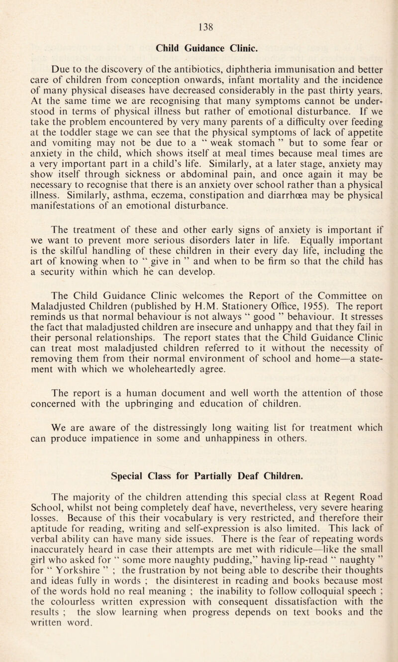 Child Guidance Clinic. Due to the discovery of the antibiotics, diphtheria immunisation and better care of children from conception onwards, infant mortality and the incidence of many physical diseases have decreased considerably in the past thirty years. At the same time we are recognising that many symptoms cannot be under¬ stood in terms of physical illness but rather of emotional disturbance. If we take the problem encountered by very many parents of a difficulty over feeding at the toddler stage we can see that the physical symptoms of lack of appetite and vomiting may not be due to a “ weak stomach ” but to some fear or anxiety in the child, which shows itself at meal times because meal times are a very important part in a child’s life. Similarly, at a later stage, anxiety may show itself through sickness or abdominal pain, and once again it may be necessary to recognise that there is an anxiety over school rather than a physical illness. Similarly, asthma, eczema, constipation and diarrhoea may be physical manifestations of an emotional disturbance. The treatment of these and other early signs of anxiety is important if we want to prevent more serious disorders later in life. Equally important is the skilful handling of these children in their every day life, including the art of knowing when to “ give in ” and when to be firm so that the child has a security within which he can develop. The Child Guidance Clinic welcomes the Report of the Committee on Maladjusted Children (published by H.M. Stationery Office, 1955). The report reminds us that normal behaviour is not always “ good ” behaviour. It stresses the fact that maladjusted children are insecure and unhappy and that they fail in their personal relationships. The report states that the Child Guidance Clinic can treat most maladjusted children referred to it without the necessity of removing them from their normal environment of school and home—a state¬ ment with which we wholeheartedly agree. The report is a human document and well worth the attention of those concerned with the upbringing and education of children. We are aware of the distressingly long waiting list for treatment which can produce impatience in some and unhappiness in others. Special Class for Partially Deaf Children. The majority of the children attending this special class at Regent Road School, whilst not being completely deaf have, nevertheless, very severe hearing losses. Because of this their vocabulary is very restricted, and therefore their aptitude for reading, writing and self-expression is also limited. This lack of verbal ability can have many side issues. There is the fear of repeating words inaccurately heard in case their attempts are met with ridicule—like the small girl who asked for “ some more naughty pudding,” having lip-read “ naughty ” for “ Yorkshire ” ; the frustration by not being able to describe their thoughts and ideas fully in words ; the disinterest in reading and books because most of the words hold no real meaning ; the inability to follow colloquial speech ; the colourless written expression with consequent dissatisfaction with the results ; the slow learning when progress depends on text books and the written word.