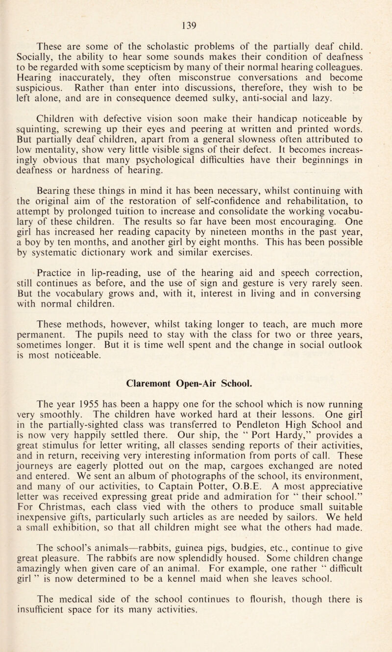 These are some of the scholastic problems of the partially deaf child. Socially, the ability to hear some sounds makes their condition of deafness to be regarded with some scepticism by many of their normal hearing colleagues. Hearing inaccurately, they often misconstrue conversations and become suspicious. Rather than enter into discussions, therefore, they wish to be left alone, and are in consequence deemed sulky, anti-social and lazy. Children with defective vision soon make their handicap noticeable by squinting, screwing up their eyes and peering at written and printed words. But partially deaf children, apart from a general slowness often attributed to low mentality, show very little visible signs of their defect. It becomes increas¬ ingly obvious that many psychological difficulties have their beginnings in deafness or hardness of hearing. Bearing these things in mind it has been necessary, whilst continuing with the original aim of the restoration of self-confidence and rehabilitation, to attempt by prolonged tuition to increase and consolidate the working vocabu¬ lary of these children. The results so far have been most encouraging. One girl has increased her reading capacity by nineteen months in the past year, a boy by ten months, and another girl by eight months. This has been possible by systematic dictionary work and similar exercises. Practice in lip-reading, use of the hearing aid and speech correction, still continues as before, and the use of sign and gesture is very rarely seen. But the vocabulary grows and, with it, interest in living and in conversing with normal children. These methods, however, whilst taking longer to teach, are much more permanent. The pupils need to stay with the class for two or three years, sometimes longer. But it is time well spent and the change in social outlook is most noticeable. Claremont Open-Air School. The year 1955 has been a happy one for the school which is now running very smoothly. The children have worked hard at their lessons. One girl in the partially-sighted class was transferred to Pendleton High School and is now very happily settled there. Our ship, the “ Port Hardy,” provides a great stimulus for letter writing, all classes sending reports of their activities, and in return, receiving very interesting information from ports of call. These journeys are eagerly plotted out on the map, cargoes exchanged are noted and entered. We sent an album of photographs of the school, its environment, and many of our activities, to Captain Potter, O.B.E. A most appreciative letter was received expressing great pride and admiration for “ their school.” For Christmas, each class vied with the others to produce small suitable inexpensive gifts, particularly such articles as are needed by sailors. We held a small exhibition, so that all children might see what the others had made. The school’s animals—rabbits, guinea pigs, budgies, etc., continue to give great pleasure. The rabbits are now splendidly housed. Some children change amazingly when given care of an animal. For example, one rather “ difficult girl ” is now determined to be a kennel maid when she leaves school. The medical side of the school continues to flourish, though there is insufficient space for its many activities.