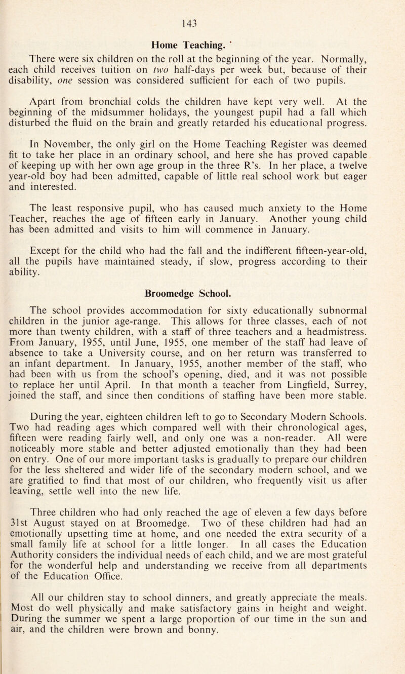 Home Teaching. There were six children on the roll at the beginning of the year. Normally, each child receives tuition on two half-days per week but, because of their disability, one session was considered sufficient for each of two pupils. Apart from bronchial colds the children have kept very well. At the beginning of the midsummer holidays, the youngest pupil had a fall which disturbed the fluid on the brain and greatly retarded his educational progress. In November, the only girl on the Home Teaching Register was deemed fit to take her place in an ordinary school, and here she has proved capable of keeping up with her own age group in the three R’s. In her place, a twelve year-old boy had been admitted, capable of little real school work but eager and interested. The least responsive pupil, who has caused much anxiety to the Home Teacher, reaches the age of fifteen early in January. Another young child has been admitted and visits to him will commence in January. Except for the child who had the fall and the indifferent fifteen-year-old, all the pupils have maintained steady, if slow, progress according to their ability. Broomedge School. The school provides accommodation for sixty educationally subnormal children in the junior age-range. This allows for three classes, each of not more than twenty children, with a staff' of three teachers and a headmistress. From January, 1955, until June, 1955, one member of the staff had leave of absence to take a University course, and on her return was transferred to an infant department. In January, 1955, another member of the staff, who had been with us from the school’s opening, died, and it was not possible to replace her until April. In that month a teacher from Lingfield, Surrey, joined the staff, and since then conditions of staffing have been more stable. During the year, eighteen children left to go to Secondary Modern Schools. Two had reading ages which compared well with their chronological ages, fifteen were reading fairly well, and only one was a non-reader. All were noticeably more stable and better adjusted emotionally than they had been on entry. One of our more important tasks is gradually to prepare our children for the less sheltered and wider life of the secondary modern school, and we are gratified to find that most of our children, who frequently visit us after leaving, settle well into the new life. Three children who had only reached the age of eleven a few days before 31st August stayed on at Broomedge. Two of these children had had an emotionally upsetting time at home, and one needed the extra security of a small family life at school for a little longer. In all cases the Education Authority considers the individual needs of each child, and we are most grateful for the wonderful help and understanding we receive from all departments of the Education Office. All our children stay to school dinners, and greatly appreciate the meals. Most do well physically and make satisfactory gains in height and weight. During the summer we spent a large proportion of our time in the sun and air, and the children were brown and bonny.