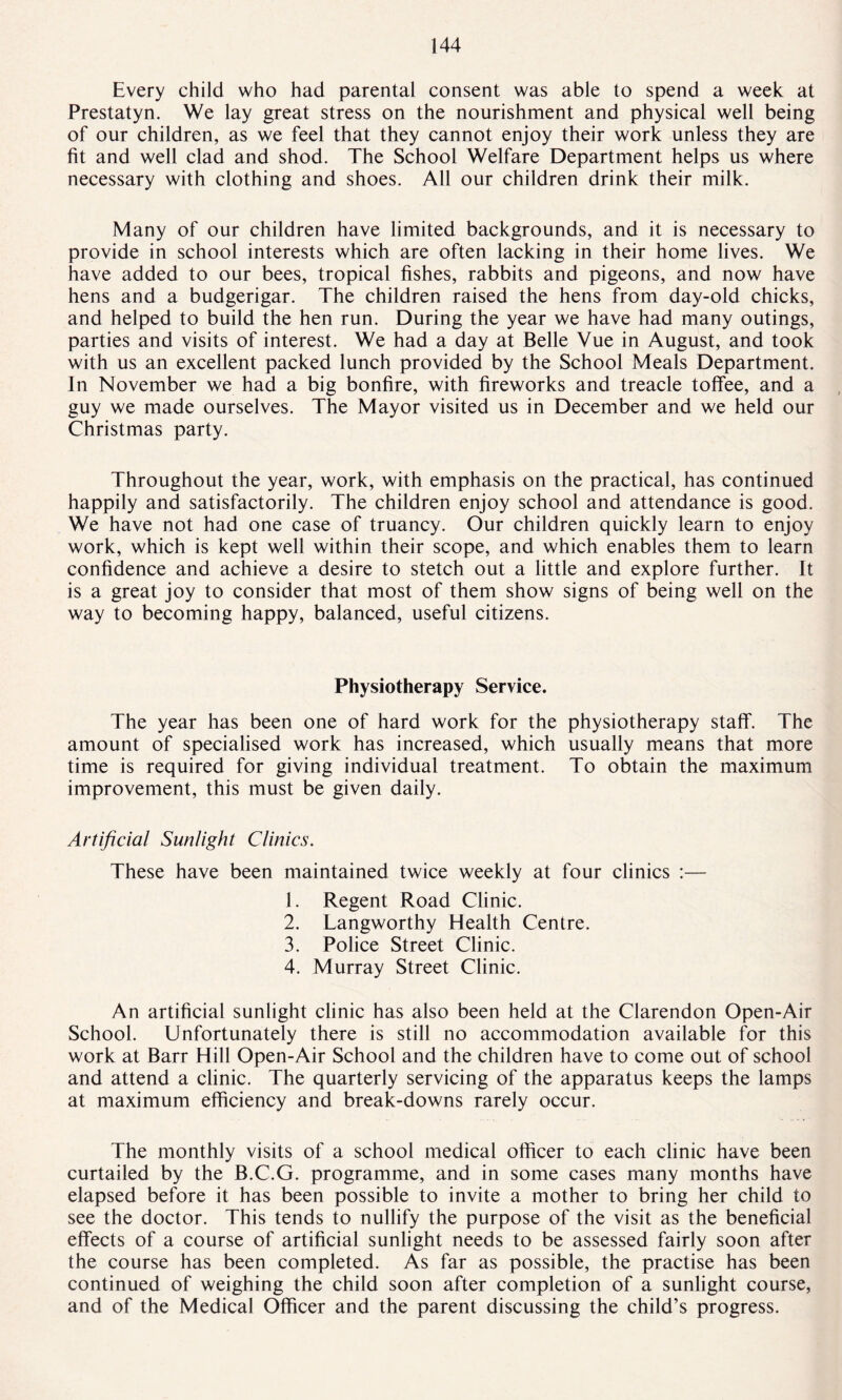 Every child who had parental consent was able to spend a week at Prestatyn. We lay great stress on the nourishment and physical well being of our children, as we feel that they cannot enjoy their work unless they are fit and well clad and shod. The School Welfare Department helps us where necessary with clothing and shoes. All our children drink their milk. Many of our children have limited backgrounds, and it is necessary to provide in school interests which are often lacking in their home lives. We have added to our bees, tropical fishes, rabbits and pigeons, and now have hens and a budgerigar. The children raised the hens from day-old chicks, and helped to build the hen run. During the year we have had many outings, parties and visits of interest. We had a day at Belle Vue in August, and took with us an excellent packed lunch provided by the School Meals Department. In November we had a big bonfire, with fireworks and treacle toffee, and a guy we made ourselves. The Mayor visited us in December and we held our Christmas party. Throughout the year, work, with emphasis on the practical, has continued happily and satisfactorily. The children enjoy school and attendance is good. We have not had one case of truancy. Our children quickly learn to enjoy work, which is kept well within their scope, and which enables them to learn confidence and achieve a desire to stetch out a little and explore further. It is a great joy to consider that most of them show signs of being well on the way to becoming happy, balanced, useful citizens. Physiotherapy Service. The year has been one of hard work for the physiotherapy staff. The amount of specialised work has increased, which usually means that more time is required for giving individual treatment. To obtain the maximum improvement, this must be given daily. Artificial Sunlight Clinics. These have been maintained twice weekly at four clinics :— 1. Regent Road Clinic. 2. Langworthy Health Centre. 3. Police Street Clinic. 4. Murray Street Clinic. An artificial sunlight clinic has also been held at the Clarendon Open-Air School. Unfortunately there is still no accommodation available for this work at Barr Hill Open-Air School and the children have to come out of school and attend a clinic. The quarterly servicing of the apparatus keeps the lamps at maximum efficiency and break-downs rarely occur. The monthly visits of a school medical officer to each clinic have been curtailed by the B.C.G. programme, and in some cases many months have elapsed before it has been possible to invite a mother to bring her child to see the doctor. This tends to nullify the purpose of the visit as the beneficial effects of a course of artificial sunlight needs to be assessed fairly soon after the course has been completed. As far as possible, the practise has been continued of weighing the child soon after completion of a sunlight course, and of the Medical Officer and the parent discussing the child’s progress.
