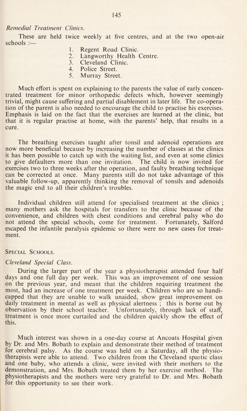 Remedial Treatment Clinics. These are held twice weekly at five centres, and at the two open-air schools :— 1. Regent Road Clinic. 2. Langworthy Health Centre. 3. Cleveland Clinic. 4. Police Street. 5. Murray Street. Much effort is spent on explaining to the parents the value of early concen¬ trated treatment for minor orthopaedic defects which, however seemingly trivial, might cause suffering and partial disablement in later life. The co-opera¬ tion of the parent is also needed to encourage the child to practise his exercises. Emphasis is laid on the fact that the exercises are learned at the clinic, but that it is regular practise at home, with the parents’ help, that results in a cure. The breathing exercises taught after tonsil and adenoid operations are now more beneficial because by increasing the number of classes at the clinics it has been possible to catch up with the waiting list, and even at some clinics to give defaulters more than one invitation. The child is now invited for exercises two to three weeks after the operation, and faulty breathing technique can be corrected at once. Many parents still do not take advantage of this valuable follow-up, apparently thinking the removal of tonsils and adenoids the magic end to all their children’s troubles. Individual children still attend for specialised treatment at the clinics ; many mothers ask the hospitals for transfers to the clinic because of the convenience, and children with chest conditions and cerebral palsy who do not attend the special schools, come for treatment. Fortunately, Salford escaped the infantile paralysis epidemic so there were no new cases for treat¬ ment. Special Schools. Cleveland Special Class. During the larger part of the year a physiotherapist attended four half days and one full day per week. This was an improvement of one session on the previous year, and meant that the children requiring treatment the most, had an increase of one treatment per week. Children who are so handi¬ capped that they are unable to walk unaided, show great improvement on daily treatment in mental as well as physical alertness ; this is borne out by observation by their school teacher. Unfortunately, through lack of staff, treatment is once more curtailed and the children quickly show the effect of this. Much interest was shown in a one-day course at Ancoats Hospital given by Dr. and Mrs. Bobath to explain and demonstrate their method of treatment for cerebral palsy. As the course was held on a Saturday, all the physio¬ therapists were able to attend. Two children from the Cleveland spastic class and one baby, who attends a clinic, were invited with their mothers to the demonstration, and Mrs. Bobath treated them by her exercise method. The physiotherapists and the mothers were very grateful to Dr. and Mrs. Bobath for this opportunity to see their work.