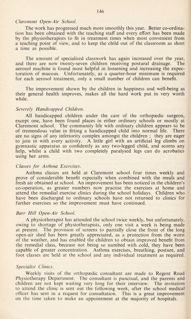 Claremont Open-Air School. The work has progressed much more smoothly this year. Better co-ordina¬ tion has been obtained with the teaching staff and every effort has been made by the physiotherapists to fit in treatment times when most convenient from a teaching point of view, and to keep the child out of the classroom as short a time as possible. The amount of specialised classwork has again increased over the year, and there are now twenty-seven children receiving postural drainage. The aerosol machine is found most helpful in loosening and increasing the expec¬ toration of mucous. Unfortunately, as a quarter-hour minimum is required for each aerosol treatment, only a small number of children can benefit. The improvement shown by the children in happiness and well-being as their general health improves, makes all the hard work put in very worth while. Severely Handicapped Children. All handicapped children under the care of the orthopaedic surgeon, except one, have been found places in either ordinary schools or mostly at Claremont school. The community life with ordinary children appears to be of tremendous value in fitting a handicapped child into normal life. There are no signs of any inferiority complex amongst the children ; they are eager to join in with every activity. A little girl with an artificial leg climbs on gymnastic apparatus as confidently as any two-legged child, and scorns any help, whilst a child with two completely paralysed legs can do acrobatics using her arms. Classes for Asthma Exercises. Asthma classes are held at Claremont school four times weekly and prove of considerable benefit especially when combined with the meals and fresh air obtained at school. An improvement has been noticed in the children’s co-operation, as greater numbers now practise the exercises at home and attend the remedial exercise clinics during the school holidays. Children who have been discharged to ordinary schools have not returned to clinics for further exercises so the improvement must have continued. Barr Hill Open-Air School. A physiotherapist has attended the school twice weekly, but unfortunately, owing to shortage of physiotherapists, only one visit a week is being made at present. The provision of screens to partially close the front of the long open-air shed has been greatly appreciated, as a protection from the worst of the weather, and has enabled the children to obtain improved benefit from the remedial class, because not being so numbed with cold, they have been capable of greater concentration. Asthma exercises, breathing, posture, and foot classes are held at the school and any individual treatment as required. Specialist Clinics. Weekly visits of the orthopedic consultant are made to Regent Road Physiotherapy Department. The consultant is punctual, and the parents and children are not kept waiting very long for their interview. The invitation to attend the clinic is sent out the following week, after the school medical officer has sent in a request for consultation. This is a great improvement on the time taken to make an appointment at the majority of hospitals.