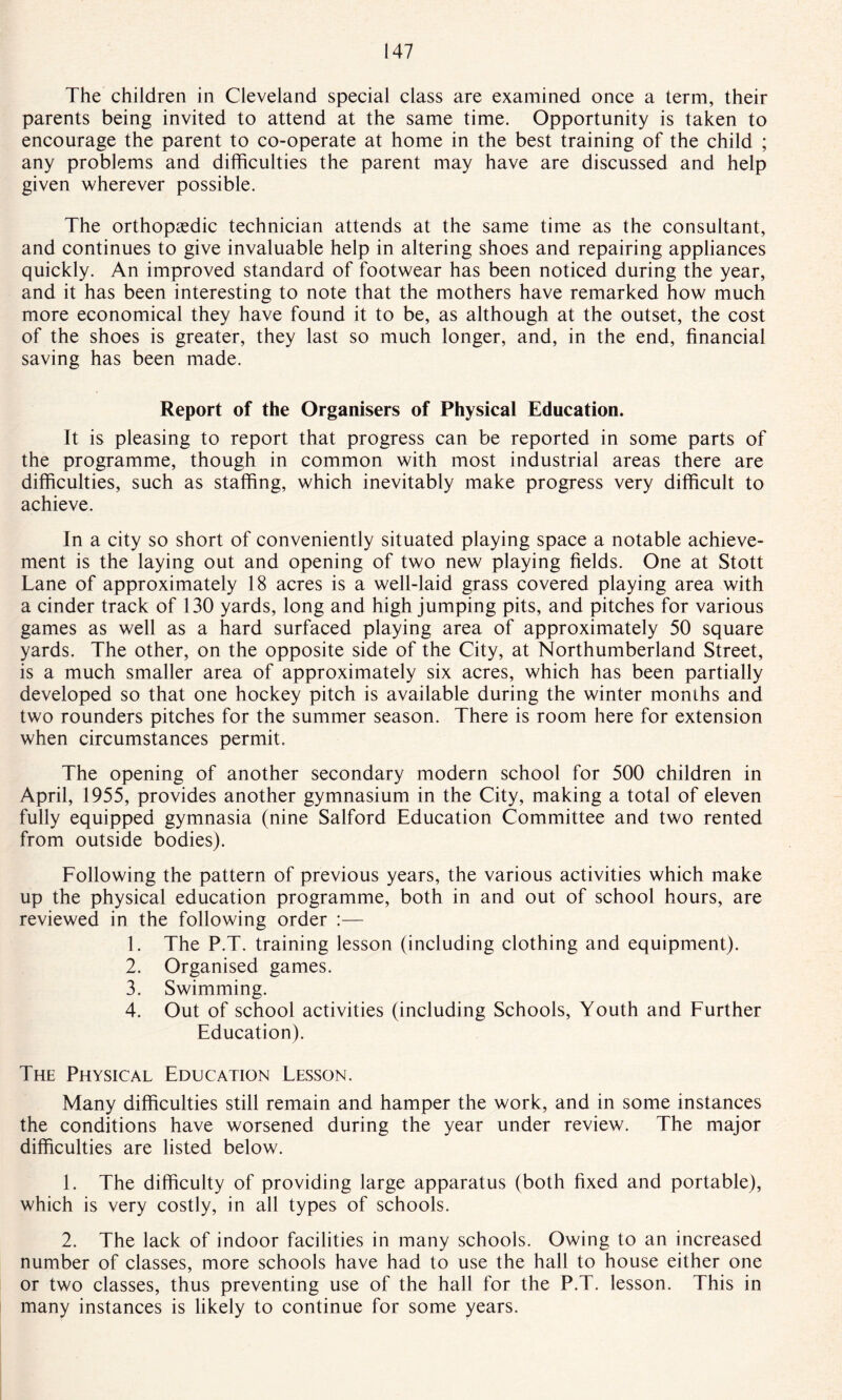 The children in Cleveland special class are examined once a term, their parents being invited to attend at the same time. Opportunity is taken to encourage the parent to co-operate at home in the best training of the child ; any problems and difficulties the parent may have are discussed and help given wherever possible. The orthopaedic technician attends at the same time as the consultant, and continues to give invaluable help in altering shoes and repairing appliances quickly. An improved standard of footwear has been noticed during the year, and it has been interesting to note that the mothers have remarked how much more economical they have found it to be, as although at the outset, the cost of the shoes is greater, they last so much longer, and, in the end, financial saving has been made. Report of the Organisers of Physical Education. It is pleasing to report that progress can be reported in some parts of the programme, though in common with most industrial areas there are difficulties, such as staffing, which inevitably make progress very difficult to achieve. In a city so short of conveniently situated playing space a notable achieve¬ ment is the laying out and opening of two new playing fields. One at Stott Lane of approximately 18 acres is a well-laid grass covered playing area with a cinder track of 130 yards, long and high jumping pits, and pitches for various games as well as a hard surfaced playing area of approximately 50 square yards. The other, on the opposite side of the City, at Northumberland Street, is a much smaller area of approximately six acres, which has been partially developed so that one hockey pitch is available during the winter months and two rounders pitches for the summer season. There is room here for extension when circumstances permit. The opening of another secondary modern school for 500 children in April, 1955, provides another gymnasium in the City, making a total of eleven fully equipped gymnasia (nine Salford Education Committee and two rented from outside bodies). Following the pattern of previous years, the various activities which make up the physical education programme, both in and out of school hours, are reviewed in the following order :— 1. The P.T. training lesson (including clothing and equipment). 2. Organised games. 3. Swimming. 4. Out of school activities (including Schools, Youth and Further Education). The Physical Education Lesson. Many difficulties still remain and hamper the work, and in some instances the conditions have worsened during the year under review. The major difficulties are listed below. 1. The difficulty of providing large apparatus (both fixed and portable), which is very costly, in all types of schools. 2. The lack of indoor facilities in many schools. Owing to an increased number of classes, more schools have had to use the hall to house either one or two classes, thus preventing use of the hall for the P.T. lesson. This in many instances is likely to continue for some years.