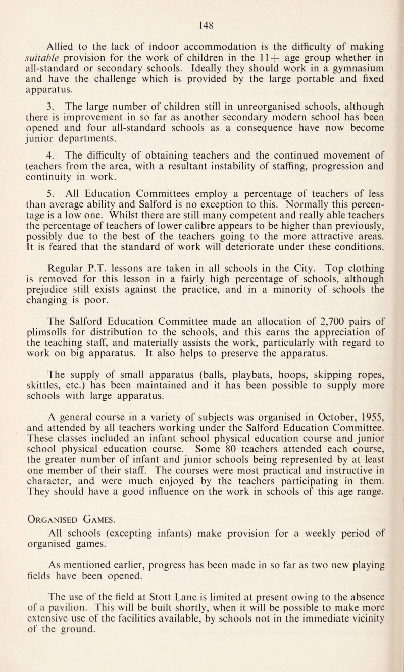Allied to the lack of indoor accommodation is the difficulty of making suitable provision for the work of children in the 11+ age group whether in all-standard or secondary schools. Ideally they should work in a gymnasium and have the challenge which is provided by the large portable and fixed apparatus. 3. The large number of children still in unreorganised schools, although there is improvement in so far as another secondary modern school has been opened and four all-standard schools as a consequence have now become junior departments. 4. The difficulty of obtaining teachers and the continued movement of teachers from the area, with a resultant instability of staffing, progression and continuity in work. 5. All Education Committees employ a percentage of teachers of less than average ability and Salford is no exception to this. Normally this percen¬ tage is a low one. Whilst there are still many competent and really able teachers the percentage of teachers of lower calibre appears to be higher than previously, possibly due to the best of the teachers going to the more attractive areas. It is feared that the standard of work will deteriorate under these conditions. Regular P.T. lessons are taken in all schools in the City. Top clothing is removed for this lesson in a fairly high percentage of schools, although prejudice still exists against the practice, and in a minority of schools the changing is poor. The Salford Education Committee made an allocation of 2,700 pairs of plimsolls for distribution to the schools, and this earns the appreciation of the teaching staff, and materially assists the work, particularly with regard to work on big apparatus. It also helps to preserve the apparatus. The supply of small apparatus (balls, playbats, hoops, skipping ropes, skittles, etc.) has been maintained and it has been possible to supply more schools with large apparatus. A general course in a variety of subjects was organised in October, 1955, and attended by all teachers working under the Salford Education Committee. These classes included an infant school physical education course and junior school physical education course. Some 80 teachers attended each course, the greater number of infant and junior schools being represented by at least one member of their staff. The courses were most practical and instructive in character, and were much enjoyed by the teachers participating in them. They should have a good influence on the work in schools of this age range. Organised Games. All schools (excepting infants) make provision for a weekly period of organised games. As mentioned earlier, progress has been made in so far as two new playing fields have been opened. The use of the field at Stott Lane is limited at present owing to the absence of a pavilion. This will be built shortly, when it will be possible to make more extensive use of the facilities available, by schools not in the immediate vicinity of the ground.