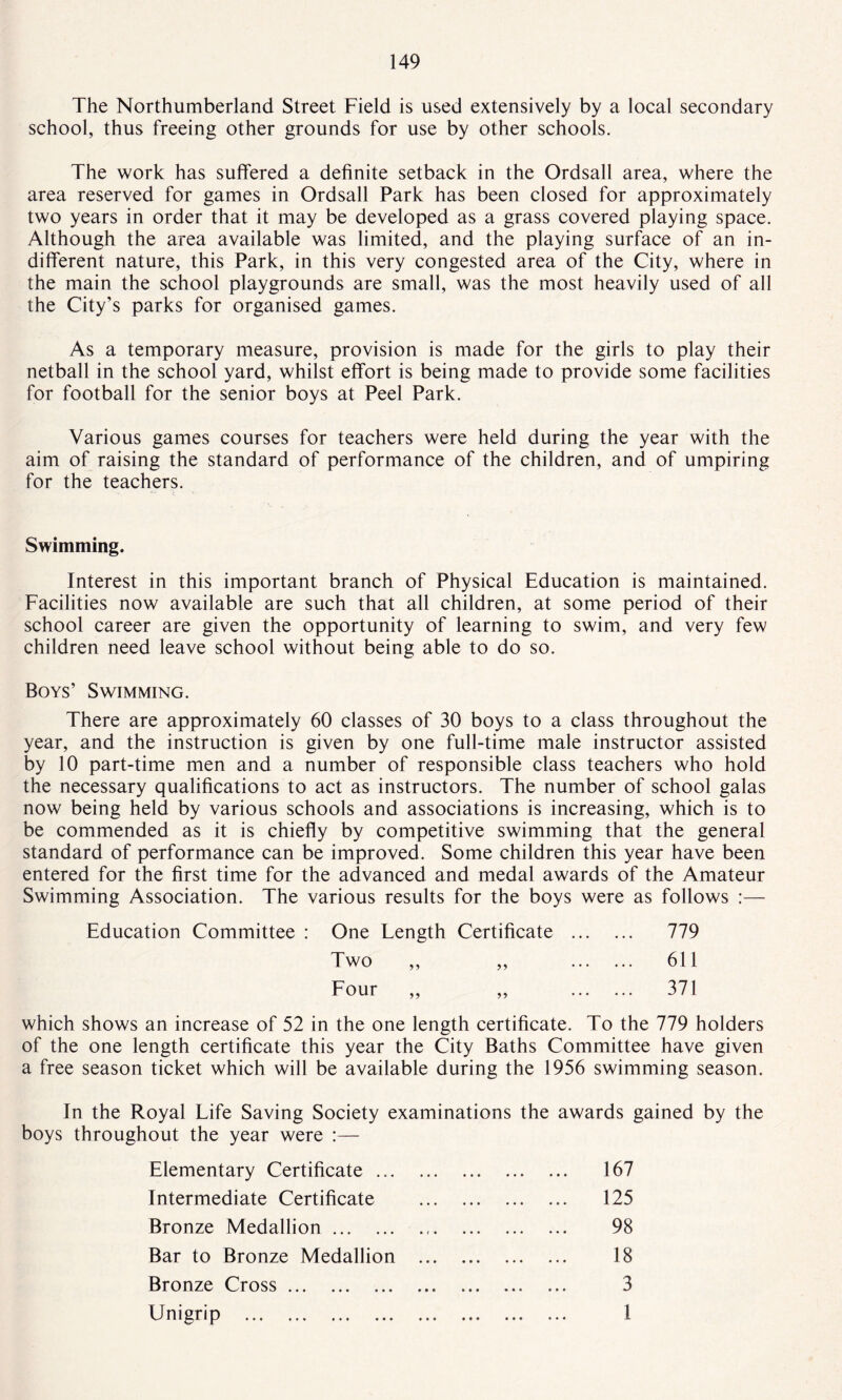 The Northumberland Street Field is used extensively by a local secondary school, thus freeing other grounds for use by other schools. The work has suffered a definite setback in the Ordsall area, where the area reserved for games in Ordsall Park has been closed for approximately two years in order that it may be developed as a grass covered playing space. Although the area available was limited, and the playing surface of an in¬ different nature, this Park, in this very congested area of the City, where in the main the school playgrounds are small, was the most heavily used of all the City’s parks for organised games. As a temporary measure, provision is made for the girls to play their netball in the school yard, whilst effort is being made to provide some facilities for football for the senior boys at Peel Park. Various games courses for teachers were held during the year with the aim of raising the standard of performance of the children, and of umpiring for the teachers. Swimming. Interest in this important branch of Physical Education is maintained. Facilities now available are such that all children, at some period of their school career are given the opportunity of learning to swim, and very few children need leave school without being able to do so. Boys’ Swimming. There are approximately 60 classes of 30 boys to a class throughout the year, and the instruction is given by one full-time male instructor assisted by 10 part-time men and a number of responsible class teachers who hold the necessary qualifications to act as instructors. The number of school galas now being held by various schools and associations is increasing, which is to be commended as it is chiefly by competitive swimming that the general standard of performance can be improved. Some children this year have been entered for the first time for the advanced and medal awards of the Amateur Swimming Association. The various results for the boys were as follows :— Education Committee : One Length Certificate . 779 Two ,, ,, . 611 Four ,, „ . 371 which shows an increase of 52 in the one length certificate. To the 779 holders of the one length certificate this year the City Baths Committee have given a free season ticket which will be available during the 1956 swimming season. In the Royal Life Saving Society examinations the awards gained by the boys throughout the year were :— Elementary Certificate. 167 Intermediate Certificate . 125 Bronze Medallion... 98 Bar to Bronze Medallion . 18 Bronze Cross.. . 3 Unigrip . 1