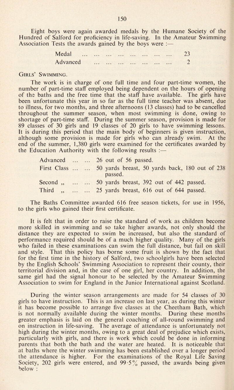 Eight boys were again awarded medals by the Humane Society of the Hundred of Salford for proficiency in life-saving. In the Amateur Swimming Association Tests the awards gained by the boys were :— Medal . 23 Advanced . 2 Girls’ Swimming. The work is in charge of one full time and four part-time women, the number of part-time staff employed being dependent on the hours of opening of the baths and the free time that the staff have available. The girls have been unfortunate this year in so far as the full time teacher was absent, due to illness, for two months, and three afternoons (13 classes) had to be cancelled throughout the summer season, when most swimming is done, owing to shortage of part-time staff. During the summer season, provision is made for 89 classes of 30 girls and 19 classes of 20 girls to have swimming lessons. It is during this period that the main body of beginners is given instruction, although some provision is made for girls who can already swim. At the end of the summer, 1,380 girls were examined for the certificates awarded by the Education Authority with the following results :— Advanced First Class Second „ Third 26 out of 56 passed. 50 yards breast, 50 yards back, 180 out of 238 passed. 50 yards breast, 392 out of 442 passed. 25 yards breast, 616 out of 644 passed. The Baths Committee awarded 616 free season tickets, for use in 1956, to the girls who gained their first certificate. It is felt that in order to raise the standard of work as children become more skilled in swimming and so take higher awards, not only should the distance they are expected to swim be increased, but also the standard of performance required should be of a much higher quality. Many of the girls who failed in these examinations can swim the full distance, but fail on skill and style. That this policy has borne some fruit is shown by the fact that for the first time in the history of Salford, two schoolgirls have been selected by the English Schools’ Swimming Association to represent their county, their territorial division and, in the case of one girl, her country. In addition, the same girl had the signal honour to be selected by the Amateur Swimming Association to swim for England in the Junior International against Scotland. During the winter season arrangements are made for 54 classes of 30 girls to have instruction. This is an increase on last year, as during this winter it has become possible to arrange five classes at the Cheetham Bath, which is not normally available during the winter months. During these months greater emphasis is laid on the general coaching of all-round swimming and on instruction in life-saving. The average of attendance is unfortunately not high during the winter months, owing to a great deal of prejudice which exists, particularly with girls, and there is work which could be done in informing parents that both the bath and the water are heated. It is noticeable that at baths where the winter swimming has been established over a longer period the attendance is higher. For the examinations of the Royal Life Saving Society, 202 girls were entered, and 99*5% passed, the awards being given below ;