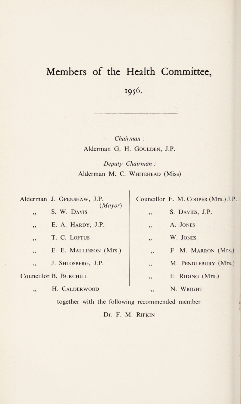 Members of the Health Committee, 3:956. Chairman : Alderman G. H. Goulden, J.P. Deputy Chairman : Alderman M. C. Whitehead (Miss) Alderman J. Openshaw, J.P. {Mayor) Councillor E. M. Cooper (Mrs.) J.P 55 s. W. Davis 55 S. Davies, J.P. 5 5 E. A. FIardy, J.P. 55 A. Jones 55 T. C. Loftus 55 W. Jones 55 E. E. Mallinson (Mrs.) 55 F. M. Marron (Mrs.) 55 J. Shlosberg, J.P. 55 M. Pendlebury (Mrs.) Councillor B. Burchill 55 E. Riding (Mrs.) 55 H. Calderwood 55 N. Wright together with the following recommended member Dr. F. M. Rifkin