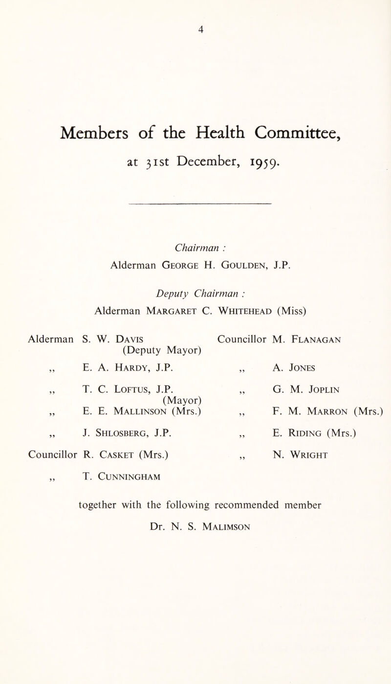 Members of the Health Committee, at 31st December, 1959. Chairman : Alderman George H. Goulden, J.P. Deputy Chairman : Alderman Margaret C. Whitehead (Miss) Alderman S. W. Davis (Deputy Mayor) ,, E. A. Hardy, J.P. „ T. C. Loftus, J.P. (Mayor) „ E. E. Mallinson (Mrs.) „ J. Shlosberg, J.P. Councillor R. Casket (Mrs.) „ T. Cunningham Councillor M. Flanagan ,, A. Jones „ G. M. Joplin ,, F. M. Marron (Mrs.) ,, E. Riding (Mrs.) ,, N. Wright together with the following recommended member Dr. N. S. Malimson