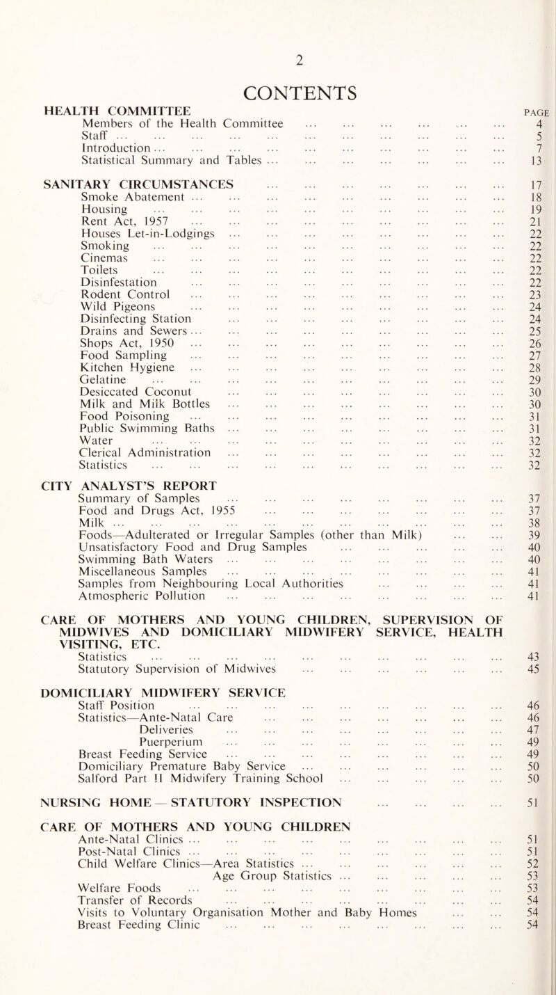 CONTENTS HEALTH COMMITTEE page Members of the Health Committee ... ... ... ... ... ... 4 Staff. 5 Introduction... ... ... ... ... ... ... ... ... ... 7 Statistical Summary and Tables ... ... ... ... ... ... ... 13 SANITARY CIRCUMSTANCES . 17 Smoke Abatement. . ... 18 Housing . 19 Rent Act, 1957 21 Houses Let-in-Lodgings ... ... ... ... ... ... ... ... 22 Smoking ... ... ... ... ... ... ... ... ... ... 22 Cinemas ... ... ... ... ... ... ... ... ... ... 22 Toilets ... ... ... ... ... ... ... ... ... ... 22 Disinfestation ... ... ... ... ... ... ... ... ... 22 Rodent Control ... . ... . ... 23 Wild Pigeons ... ... ... ... ... ... ... ... ... 24 Disinfecting Station ... ... ... ... ... ... ... ... 24 Drains and Sewers... ... ... ... ... ... ... ... ... 25 Shops Act, 1950 26 Food Sampling ... ... ... ... ... ... ... ... ... 27 Kitchen Hygiene ... ... ... ... ... ... ... ... ... 28 Gelatine ... ... ... ... ... ... ... ... ... ... 29 Desiccated Coconut ... ... ... ... ... ... ... ... 30 Milk and Milk Bottles ... ... ... ... ... ... ... ... 30 Food Poisoning ... ... ... ... ... ... ... ... ... 31 Public Swimming Baths ... ... ... ... ... ... ... ... 31 Water ... ... ... ... ... ... ... ... ... ... 32 Clerical Administration ... ... ... ... ... ... ... ... 32 Statistics . 32 CITY ANALYST’S REPORT Summary of Samples ... ... ... ... ... ... ... ... 37 Food and Drugs Act, 1955 ... ... ... ... ... ... ... 37 Milk. 38 Foods—Adulterated or Irregular Samples (other than Milk) ... ... 39 Unsatisfactory Food and Drug Samples ... ... ... ... ... 40 Swimming Bath Waters ... ... ... ... ... ... ... ... 40 Miscellaneous Samples ... ... ... ... ... ... ... ... 41 Samples from Neighbouring Local Authorities ... ... ... ... 41 Atmospheric Pollution ... ... ... ... ... ... ... ... 41 CARE OF MOTHERS AND YOUNG CHILDREN, SUPERVISION OF MIDWIVES AND DOMICILIARY MIDWIFERY SERVICE, HEALTH VISITING, ETC. Statistics ... ••• ... ••• ... ... ... ... ... 43 Statutory Supervision of Midwives ... ... ... ... ... ... 45 DOMICILIARY MIDWIFERY SERVICE Staff Position ... ... ... ... ... ... ... ... ... 46 Statistics—Ante-Natal Care ... ... ... ... ... ... ... 46 Deliveries ... ... ... ... ... ... ... ... 47 Puerperium ... ... ... ... ... ... ... ... 49 Breast Feeding Service ... ... ... ... ... ... ... ... 49 Domiciliary Premature Baby Service ... ... ... ... ... ... 50 Salford Part II Midwifery Training School ... ... ... ... ... 50 NURSING HOME — STATUTORY INSPECTION . 51 CARE OF MOTHERS AND YOUNG CHILDREN Ante-Natal Clinics ... ... ... ... ... ... ... ... ... 51 Post-Natal Clinics ... ... ... ... ... ... ... ... ... 51 Child Welfare Clinics—Area Statistics ... ... ... ... ... ... 52 Age Group Statistics ... ... ... ... ... 53 Welfare Foods ... ... ... ... ... ... ... ... ... 53 Transfer of Records ... ... ... ... ... ... ... ... 54 Visits to Voluntary Organisation Mother and Baby Homes ... ... 54 Breast Feeding Clinic ... ... ... ... ... ... ... ... 54