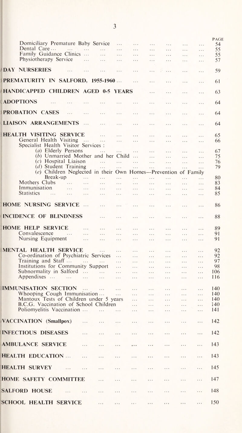 Domiciliary Premature Baby Service PAGE 54 Dental Care... • • • , , , 55 Family Guidance Clinics ... 55 Physiotherapy Service ... 57 DAY NURSERIES . ... 59 PREMATURITY IN SAFFORD. 1955-1960 . • • • ... 61 HANDICAPPED CHILDREN AGED 0-5 YEARS ... 63 ADOPTIONS . ... 64 PROBATION CASES . • • ... 64 LIAISON ARRANGEMENTS. .. 64 HEALTH VISITING SERVICE . 65 General Health Visiting ... . . ... ... ... 66 Specialist Health Visitor Services : (a) Elderly Persons 67 (b) Unmarried Mother and her Child ... • . ... ... 75 (c) Hospital Liaison • . ... ... ... 76 id) Student Training . . ... 79 (e) Children Neglected in their Own Homes— Break-up -Prevention of Family 80 Mothers Clubs 83 Immunisation . • • ... ... 84 Statistics ... 85 HOME NURSING SERVICE. ... 86 INCIDENCE OF BLINDNESS . • • ... 88 HOME HELP SERVICE . 89 Convalescence . • ... ... ... 91 Nursing Equipment . • • ... 91 MENTAL HEALTH SERVICE . 92 Co-ordination of Psychiatric Services ... .. ... ... ... 92 Training and Staff ... .. ... 97 Institutions for Community Support .. ... ... ... 98 Subnormality in Salford ... .. ... ... ... 106 Appendixes. .. ... 116 IMMUNISATION SECTION. 140 Whooping Cough Immunisation... ... ... 140 Mantoux Tests of Children under 5 years .. ... ... ... 140 B.C.G. Vaccination of School Children ... ... 140 Poliomyelitis Vaccination ... .. ... 141 VACCINATION (Smallpox) . .. ... 142 INFECTIOUS DISEASES . .. ... 142 AMBULANCE SERVICE . .. ... 143 HEALTH EDUCATION. .. ... 143 HEALTH SURVEY . .. ... 145 HOME SAFETY COMMITTEE . .. 147 SALFORD HOUSE . .. ... 148 SCHOOL HEALTH SERVICE . ♦ r f » t t t r • f 150