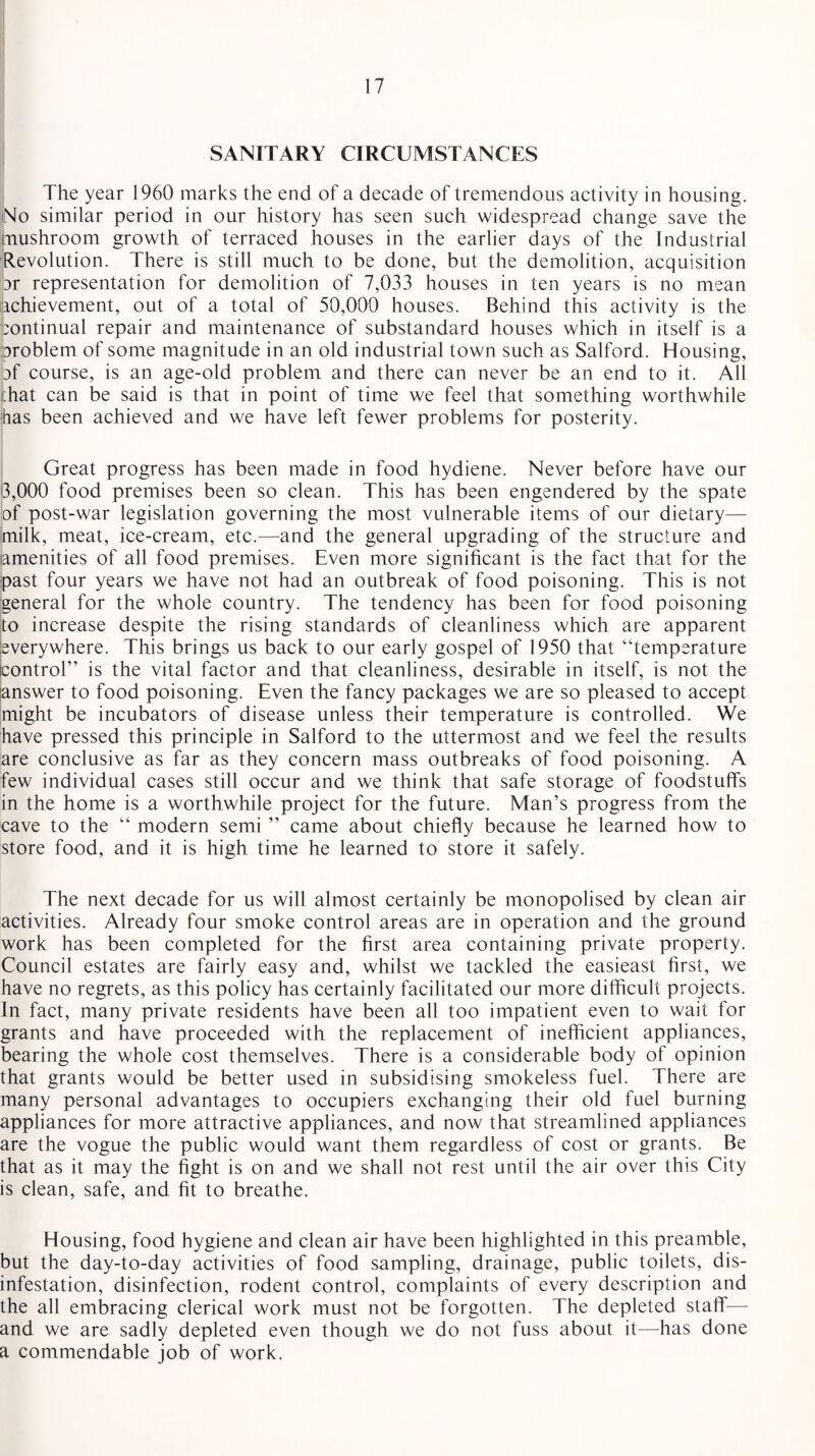 SANITARY CIRCUMSTANCES The year 1960 marks the end of a decade of tremendous activity in housing. No similar period in our history has seen such widespread change save the mushroom growth of terraced houses in the earlier days of the Industrial Revolution. There is still much to be done, but the demolition, acquisition 3r representation for demolition of 7,033 houses in ten years is no mean ichievement, out of a total of 50,000 houses. Behind this activity is the continual repair and maintenance of substandard houses which in itself is a problem of some magnitude in an old industrial town such as Salford. Housing, df course, is an age-old problem and there can never be an end to it. All ;hat can be said is that in point of time we feel that something worthwhile has been achieved and we have left fewer problems for posterity. Great progress has been made in food hydiene. Never before have our 3,000 food premises been so clean. This has been engendered by the spate of post-war legislation governing the most vulnerable items of our dietary— milk, meat, ice-cream, etc.—and the general upgrading of the structure and amenities of all food premises. Even more significant is the fact that for the past four years we have not had an outbreak of food poisoning. This is not general for the whole country. The tendency has been for food poisoning to increase despite the rising standards of cleanliness which are apparent everywhere. This brings us back to our early gospel of 1950 that “temperature control” is the vital factor and that cleanliness, desirable in itself, is not the answer to food poisoning. Even the fancy packages we are so pleased to accept might be incubators of disease unless their temperature is controlled. We have pressed this principle in Salford to the uttermost and we feel the results are conclusive as far as they concern mass outbreaks of food poisoning. A few individual cases still occur and we think that safe storage of foodstuffs in the home is a worthwhile project for the future. Man’s progress from the cave to the “ modern semi ” came about chiefly because he learned how to store food, and it is high time he learned to store it safely. The next decade for us will almost certainly be monopolised by clean air activities. Already four smoke control areas are in operation and the ground work has been completed for the first area containing private property. Council estates are fairly easy and, whilst we tackled the easieast first, we have no regrets, as this policy has certainly facilitated our more difficult projects. In fact, many private residents have been all too impatient even to wait for grants and have proceeded with the replacement of inefficient appliances, bearing the whole cost themselves. There is a considerable body of opinion that grants would be better used in subsidising smokeless fuel. There are many personal advantages to occupiers exchanging their old fuel burning appliances for more attractive appliances, and now that streamlined appliances are the vogue the public would want them regardless of cost or grants. Be that as it may the fight is on and we shall not rest until the air over this City is clean, safe, and fit to breathe. Housing, food hygiene and clean air have been highlighted in this preamble, but the day-to-day activities of food sampling, drainage, public toilets, dis¬ infestation, disinfection, rodent control, complaints of every description and the all embracing clerical work must not be forgotten. The depleted staff— and we are sadly depleted even though we do not fuss about it—has done a commendable job of work.