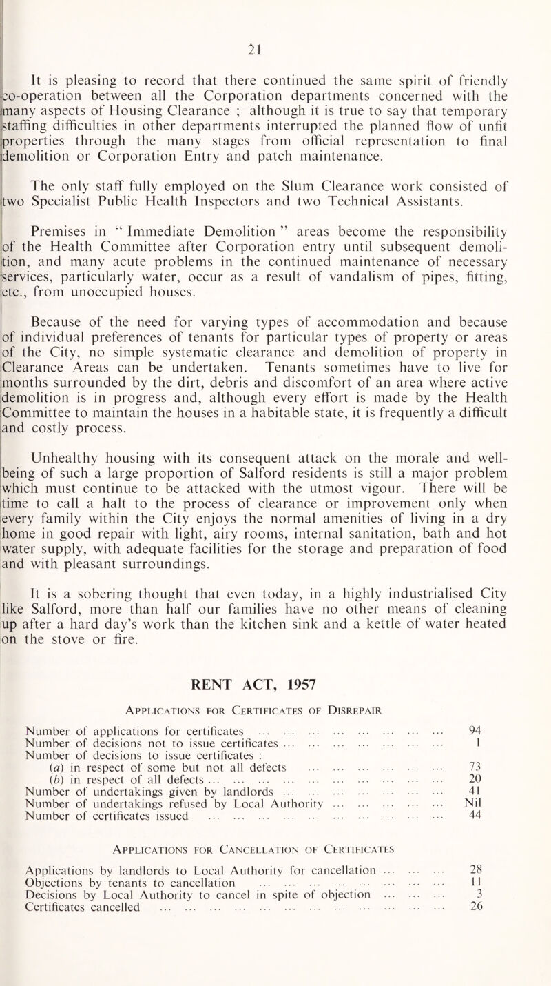 It is pleasing to record that there continued the same spirit of friendly ■co-operation between all the Corporation departments concerned with the many aspects of Housing Clearance ; although it is true to say that temporary staffing difficulties in other departments interrupted the planned flow of unfit properties through the many stages from official representation to final demolition or Corporation Entry and patch maintenance. The only staff fully employed on the Slum Clearance work consisted of two Specialist Public Health Inspectors and two Technical Assistants. Premises in “ Immediate Demolition ” areas become the responsibility of the Health Committee after Corporation entry until subsequent demoli¬ tion, and many acute problems in the continued maintenance of necessary services, particularly water, occur as a result of vandalism of pipes, fitting, etc., from unoccupied houses. Because of the need for varying types of accommodation and because of individual preferences of tenants for particular types of property or areas of the City, no simple systematic clearance and demolition of property in Clearance Areas can be undertaken. Tenants sometimes have to live for months surrounded by the dirt, debris and discomfort of an area where active demolition is in progress and, although every effort is made by the Health Committee to maintain the houses in a habitable state, it is frequently a difficult and costly process. Unhealthy housing with its consequent attack on the morale and well¬ being of such a large proportion of Salford residents is still a major problem which must continue to be attacked with the utmost vigour. There will be time to call a halt to the process of clearance or improvement only when every family within the City enjoys the normal amenities of living in a dry home in good repair with light, airy rooms, internal sanitation, bath and hot water supply, with adequate facilities for the storage and preparation of food and with pleasant surroundings. It is a sobering thought that even today, in a highly industrialised City like Salford, more than half our families have no other means of cleaning up after a hard day’s work than the kitchen sink and a kettle of water heated on the stove or fire. RENT ACT, 1957 Applications for Certificates of Disrepair Number of applications for certificates . 94 Number of decisions not to issue certificates. 1 Number of decisions to issue certificates : (a) in respect of some but not all defects . 73 (b) in respect of all defects. 20 Number of undertakings given by landlords . 41 Number of undertakings refused by Local Authority . Nil Number of certificates issued . 44 Applications for Cancellation of Certificates Applications by landlords to Local Authority for cancellation. 28 Objections by tenants to cancellation . M Decisions by Local Authority to cancel in spite of objection . 3 Certificates cancelled . 26