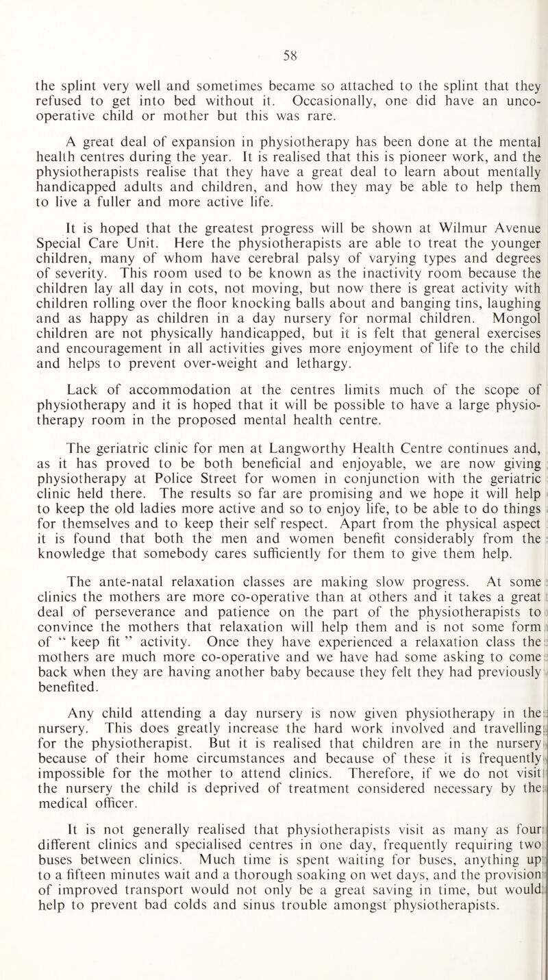 the splint very well and sometimes became so attached to the splint that they refused to get into bed without it. Occasionally, one did have an unco¬ operative child or mother but this was rare. A great deal of expansion in physiotherapy has been done at the mental health centres during the year. It is realised that this is pioneer work, and the physiotherapists realise that they have a great deal to learn about mentally handicapped adults and children, and how they may be able to help them to live a fuller and more active life. It is hoped that the greatest progress will be shown at Wilmur Avenue Special Care Unit. Here the physiotherapists are able to treat the younger children, many of whom have cerebral palsy of varying types and degrees of severity. This room used to be known as the inactivity room because the children lay all day in cots, not moving, but now there is great activity with children rolling over the floor knocking balls about and banging tins, laughing and as happy as children in a day nursery for normal children. Mongol children are not physically handicapped, but it is felt that general exercises and encouragement in all activities gives more enjoyment of life to the child and helps to prevent over-weight and lethargy. Lack of accommodation at the centres limits much of the scope of physiotherapy and it is hoped that it will be possible to have a large physio¬ therapy room in the proposed mental health centre. The geriatric clinic for men at Langworthy Health Centre continues and, as it has proved to be both beneficial and enjoyable, we are now giving physiotherapy at Police Street for women in conjunction with the geriatric clinic held there. The results so far are promising and we hope it will help to keep the old ladies more active and so to enjoy life, to be able to do things for themselves and to keep their self respect. Apart from the physical aspect it is found that both the men and women benefit considerably from the knowledge that somebody cares sufficiently for them to give them help. The ante-natal relaxation classes are making slow progress. At some clinics the mothers are more co-operative than at others and it takes a great deal of perseverance and patience on the part of the physiotherapists to convince the mothers that relaxation will help them and is not some form of “ keep fit ” activity. Once they have experienced a relaxation class the mothers are much more co-operative and we have had some asking to come back when they are having another baby because they felt they had previously benefited. Any child attending a day nursery is now given physiotherapy in the nursery. This does greatly increase the hard work involved and travelling for the physiotherapist. But it is realised that children are in the nursery because of their home circumstances and because of these it is frequently impossible for the mother to attend clinics. Therefore, if we do not visit the nursery the child is deprived of treatment considered necessary by the: medical officer. It is not generally realised that physiotherapists visit as many as four different clinics and specialised centres in one day, frequently requiring two buses between clinics. Much time is spent waiting for buses, anything up to a fifteen minutes wait and a thorough soaking on wet days, and the provision of improved transport would not only be a great saving in time, but would, help to prevent bad colds and sinus trouble amongst physiotherapists.