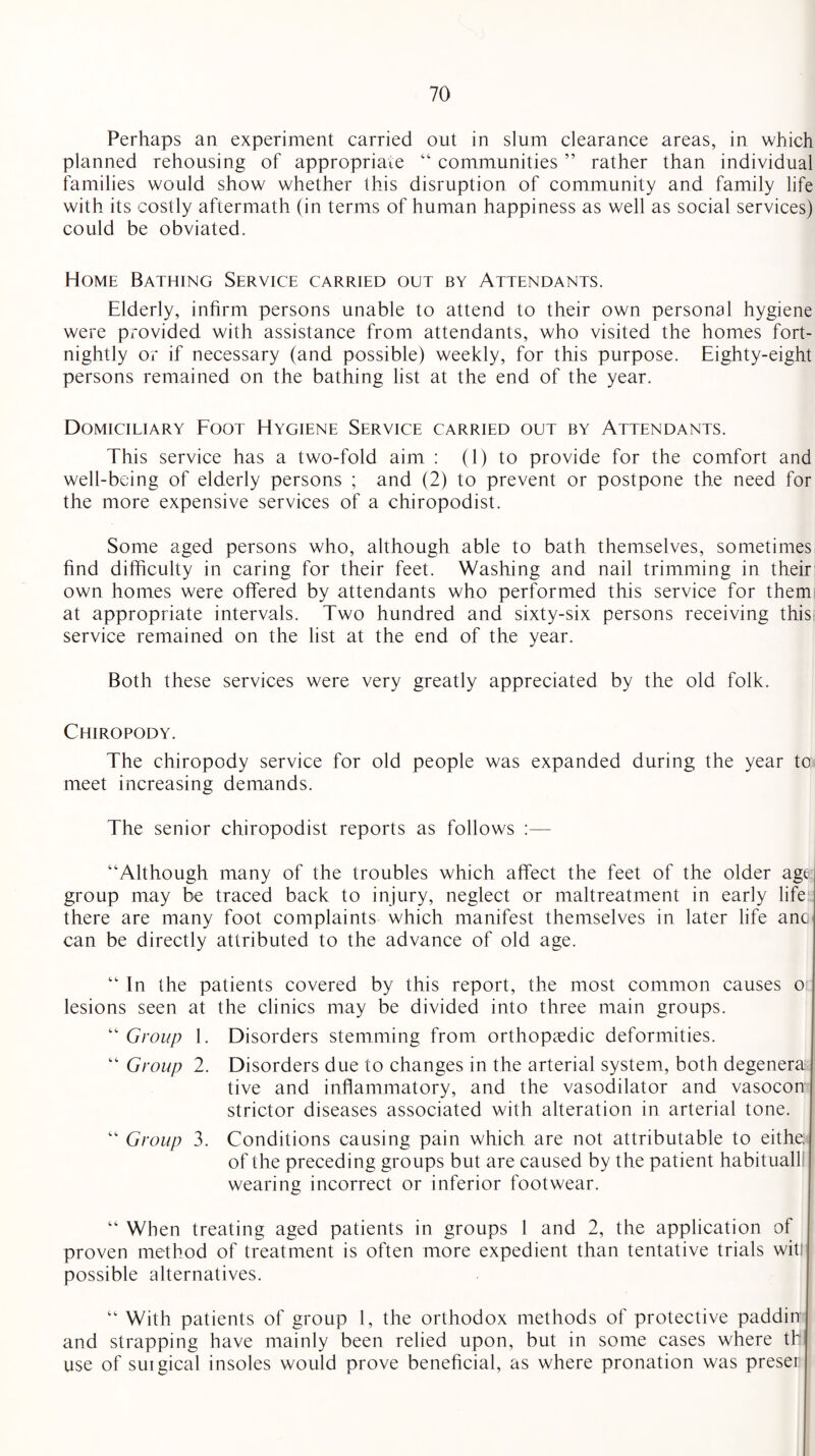 Perhaps an experiment carried out in slum clearance areas, in which planned rehousing of appropriate “ communities ” rather than individual families would show whether this disruption of community and family life with its costly aftermath (in terms of human happiness as well as social services) could be obviated. Home Bathing Service carried out by Attendants. Elderly, infirm persons unable to attend to their own personal hygiene were provided with assistance from attendants, who visited the homes fort¬ nightly or if necessary (and possible) weekly, for this purpose. Eighty-eight persons remained on the bathing list at the end of the year. Domiciliary Foot Hygiene Service carried out by Attendants. This service has a two-fold aim : (1) to provide for the comfort and well-being of elderly persons ; and (2) to prevent or postpone the need for the more expensive services of a chiropodist. Some aged persons who, although able to bath themselves, sometimes find difficulty in caring for their feet. Washing and nail trimming in their own homes were offered by attendants who performed this service for them at appropriate intervals. Two hundred and sixty-six persons receiving this service remained on the list at the end of the year. Both these services were very greatly appreciated by the old folk. Chiropody. The chiropody service for old people was expanded during the year to meet increasing demands. The senior chiropodist reports as follows :— “Although many of the troubles which affect the feet of the older age group may be traced back to injury, neglect or maltreatment in early life there are many foot complaints which manifest themselves in later life anc, can be directly attributed to the advance of old age. “ In the patients covered by this report, the most common causes o lesions seen at the clinics may be divided into three main groups. “ Group 1. Disorders stemming from orthopaedic deformities. “ Group 2. Disorders due to changes in the arterial system, both degenera tive and inflammatory, and the vasodilator and vasocon¬ strictor diseases associated with alteration in arterial tone. “ Group 3. Conditions causing pain which are not attributable to eithe; of the preceding groups but are caused by the patient habituall! wearing incorrect or inferior footwear. “ When treating aged patients in groups 1 and 2, the application of proven method of treatment is often more expedient than tentative trials wit: possible alternatives. “ With patients of group 1, the orthodox methods of protective paddin and strapping have mainly been relied upon, but in some cases where th use of suigical insoles would prove beneficial, as where pronation was preser