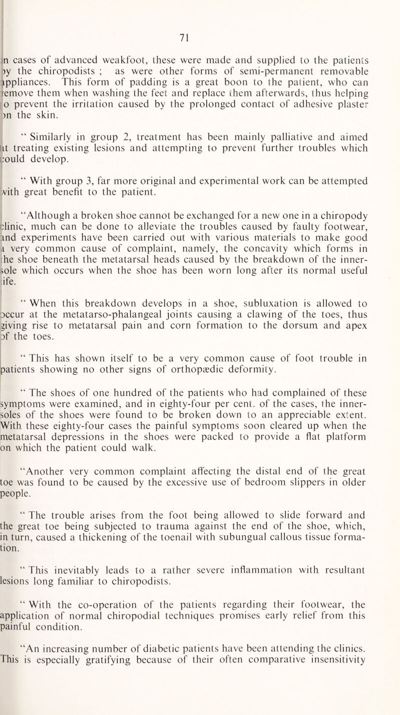 ;n cases of advanced weakfoot, these were made and supplied to the patients >y the chiropodists ; as were other forms of semi-permanent removable ippliances. This form of padding is a great boon to the patient, who can emove them when washing the feet and replace them afterwards, thus helping o prevent the irritation caused by the prolonged contact of adhesive plaster )n the skin. “ Similarly in group 2, treatment has been mainly palliative and aimed ut treating existing lesions and attempting to prevent further troubles which could develop. “ With group 3, far more original and experimental work can be attempted with great benefit to the patient. “Although a broken shoe cannot be exchanged for a new one in a chiropody clinic, much can be done to alleviate the troubles caused by faulty footwear, md experiments have been carried out with various materials to make good i very common cause of complaint, namely, the concavity which forms in he shoe beneath the metatarsal heads caused by the breakdown of the inner- ;ole which occurs when the shoe has been worn long after its normal useful life. “ When this breakdown develops in a shoe, subluxation is allowed to Dccur at the metatarso-phalangeal joints causing a clawing of the toes, thus giving rise to metatarsal pain and corn formation to the dorsum and apex af the toes. “ This has shown itself to be a very common cause of foot trouble in patients showing no other signs of orthopaedic deformity. “ The shoes of one hundred of the patients who had complained of these symptoms were examined, and in eighty-four per cent, of the cases, the inner- soles of the shoes were found to be broken down to an appreciable extent. With these eighty-four cases the painful symptoms soon cleared up when the metatarsal depressions in the shoes were packed to provide a flat platform on which the patient could walk. “Another very common complaint affecting the distal end of the great toe was found to be caused by the excessive use of bedroom slippers in older people. “ The trouble arises from the foot being allowed to slide forward and the great toe being subjected to trauma against the end of the shoe, which, in turn, caused a thickening of the toenail with subungual callous tissue forma¬ tion. “ This inevitably leads to a rather severe inflammation with resultant lesions long familiar to chiropodists. “ With the co-operation of the patients regarding their footwear, the application of normal chiropodial techniques promises early relief from this painful condition. “An increasing number of diabetic patients have been attending the clinics. This is especially gratifying because of their often comparative insensitivity