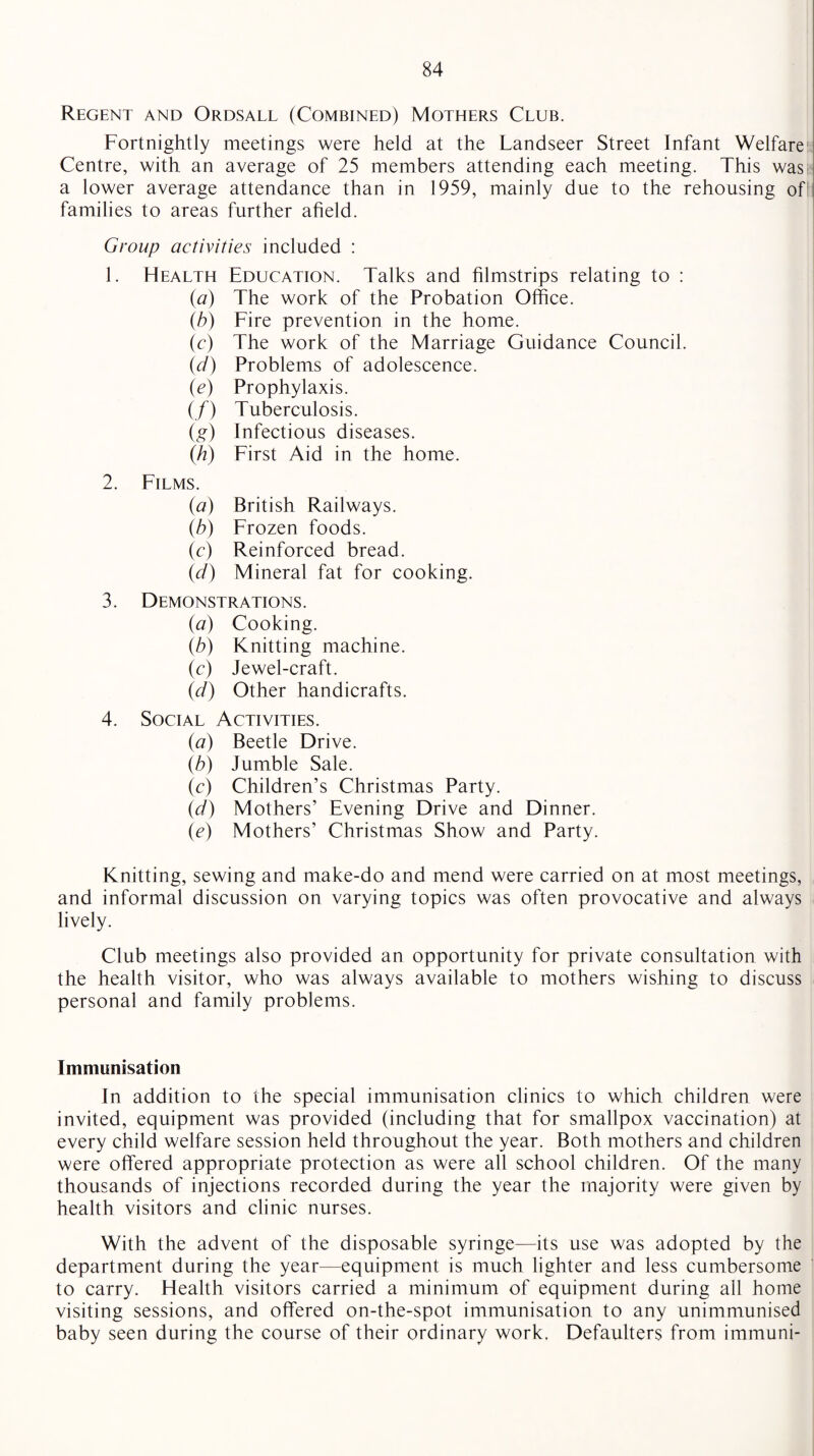 Regent and Ordsall (Combined) Mothers Club. Fortnightly meetings were held at the Landseer Street Infant Welfare Centre, with an average of 25 members attending each meeting. This was a lower average attendance than in 1959, mainly due to the rehousing of families to areas further afield. Group activities included : 1. Health Education. Talks and filmstrips relating to : {a) The work of the Probation Office. (b) Fire prevention in the home. (c) The work of the Marriage Guidance Council. (d) Problems of adolescence. (e) Prophylaxis. (/) Tuberculosis. (g) Infectious diseases. (h) First Aid in the home. 2. Films. (a) British Railways. (b) Frozen foods. (c) Reinforced bread. (d) Mineral fat for cooking. 3. Demonstrations. (a) Cooking. (b) Knitting machine. (c) Jewel-craft. (d) Other handicrafts. 4. Social Activities. {a) Beetle Drive. {b) Jumble Sale. (c) Children’s Christmas Party. (d) Mothers’ Evening Drive and Dinner. (e) Mothers’ Christmas Show and Party. Knitting, sewing and make-do and mend were carried on at most meetings, and informal discussion on varying topics was often provocative and always lively. Club meetings also provided an opportunity for private consultation with the health visitor, who was always available to mothers wishing to discuss personal and family problems. Immunisation In addition to the special immunisation clinics to which children were invited, equipment was provided (including that for smallpox vaccination) at every child welfare session held throughout the year. Both mothers and children were offered appropriate protection as were all school children. Of the many thousands of injections recorded during the year the majority were given by health visitors and clinic nurses. With the advent of the disposable syringe—its use was adopted by the department during the year—equipment is much lighter and less cumbersome to carry. Health visitors carried a minimum of equipment during all home visiting sessions, and offered on-the-spot immunisation to any unimmunised baby seen during the course of their ordinary work. Defaulters from immuni-