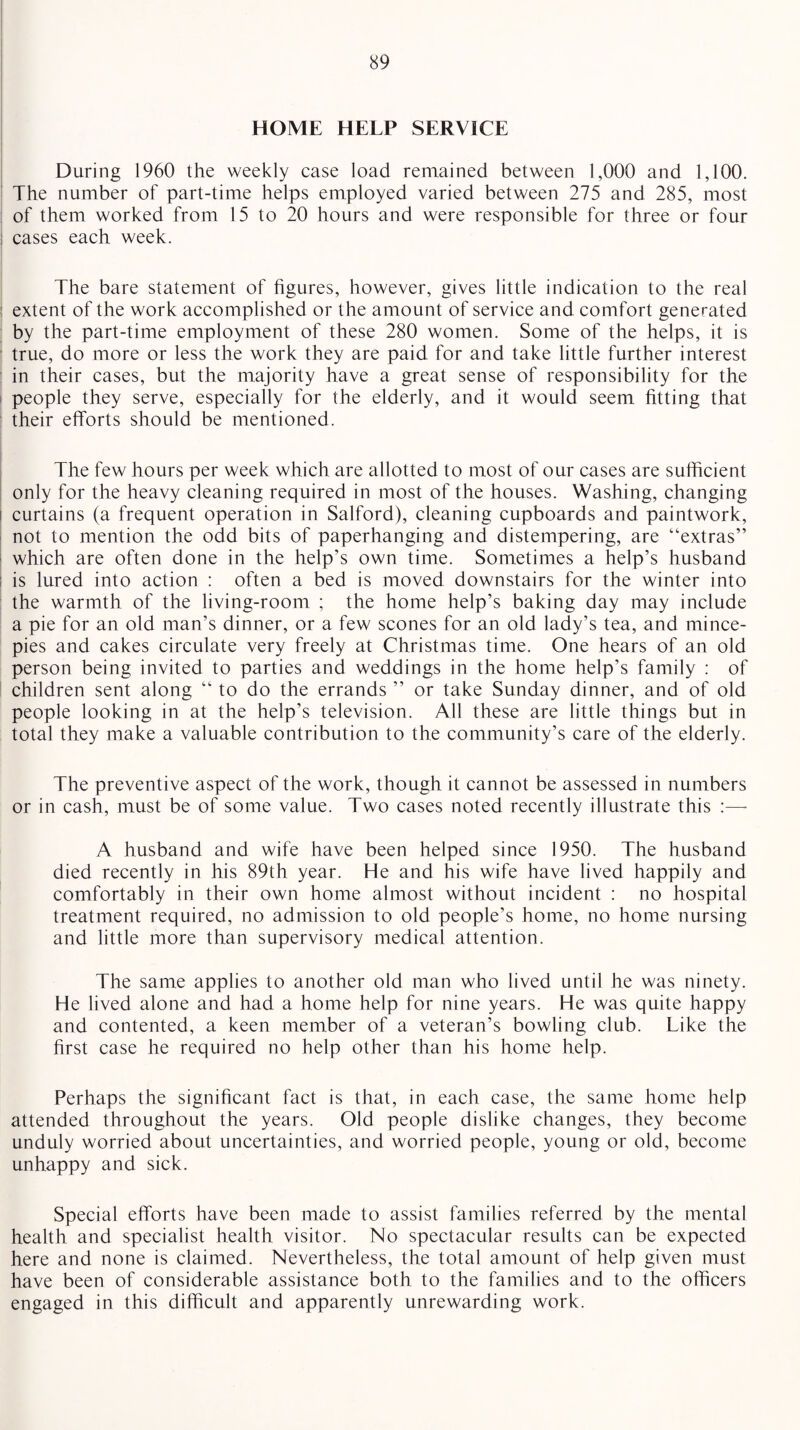 HOME HELP SERVICE During 1960 the weekly case load remained between 1,000 and 1,100. The number of part-time helps employed varied between 275 and 285, most of them worked from 15 to 20 hours and were responsible for three or four cases each week. The bare statement of figures, however, gives little indication to the real extent of the work accomplished or the amount of service and comfort generated by the part-time employment of these 280 women. Some of the helps, it is true, do more or less the work they are paid for and take little further interest in their cases, but the majority have a great sense of responsibility for the people they serve, especially for the elderly, and it would seem fitting that their efforts should be mentioned. The few hours per week which are allotted to most of our cases are sufficient only for the heavy cleaning required in most of the houses. Washing, changing i curtains (a frequent operation in Salford), cleaning cupboards and paintwork, not to mention the odd bits of paperhanging and distempering, are “extras” which are often done in the help’s own time. Sometimes a help’s husband ; is lured into action : often a bed is moved downstairs for the winter into the warmth of the living-room ; the home help’s baking day may include a pie for an old man’s dinner, or a few scones for an old lady’s tea, and mince- pies and cakes circulate very freely at Christmas time. One hears of an old person being invited to parties and weddings in the home help’s family : of children sent along “ to do the errands ” or take Sunday dinner, and of old people looking in at the help’s television. All these are little things but in total they make a valuable contribution to the community’s care of the elderly. The preventive aspect of the work, though it cannot be assessed in numbers or in cash, must be of some value. Two cases noted recently illustrate this :—- A husband and wife have been helped since 1950. The husband died recently in his 89th year. He and his wife have lived happily and comfortably in their own home almost without incident : no hospital treatment required, no admission to old people’s home, no home nursing and little more than supervisory medical attention. The same applies to another old man who lived until he was ninety. He lived alone and had a home help for nine years. He was quite happy and contented, a keen member of a veteran’s bowling club. Like the first case he required no help other than his home help. Perhaps the significant fact is that, in each case, the same home help attended throughout the years. Old people dislike changes, they become unduly worried about uncertainties, and worried people, young or old, become unhappy and sick. Special efforts have been made to assist families referred by the mental health and specialist health visitor. No spectacular results can be expected here and none is claimed. Nevertheless, the total amount of help given must have been of considerable assistance both to the families and to the officers engaged in this difficult and apparently unrewarding work.