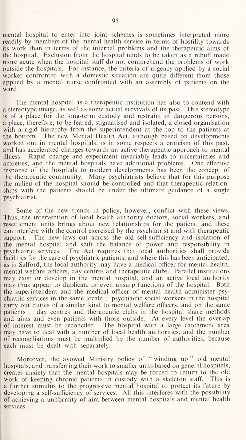 mental hospital to enter into joint schemes is sometimes interpreted more readily by members of the mental health service in terms of hostility towards its work than in terms of the internal problems and the therapeutic aims of the hospital. Exclusion from the hospital tends to be taken as a rebuff made more acute when the hospital staff do not comprehend the problems of work outside the hospitals. For instance, the criteria of urgency applied by a social worker confronted with a domestic situation are quite different from those applied by a mental nurse confronted with an assembly of patients on the ward. The mental hospital as a therapeutic institution has also to contend with a stereotype image, as well as some actual survivals of its past. This stereotype is of a place for the long-term custody and restraint of dangerous persons, a place, therefore, to be feared, stigmatised and isolated, a closed organisation with a rigid hierarchy from the superintendent at the top to the patients at the bottom. The new Mental Health Act, although based on developments worked out in mental hospitals, is in some respects a criticism of this past, and has accelerated changes towards an active therapeutic approach to mental illness. Rapid change and experiment invariably leads to uncertainties and anxieties, and the mental hospitals have additional problems. One effective response of the hospitals to modern developments has been the concept of the therapeutic community. Many psychiatrists believe that for this purpose the milieu of the hospital should be controlled and that therapeutic relation¬ ships with the patients should be under the ultimate guidance of a single psychiatrist. Some of the new trends in policy, however, conflict with these views. Thus, the intervention of local health authority doctors, social workers, and resettlement units brings about new relationships for the patient, and these can interfere with the control exercised by the psychiatrist and with therapeutic support. The new laws cut across the old self-sufficiency and isolation of the mental hospital and shift the balance of power and responsibility in psychiatric services. The Act requires that local authorities shall provide i facilities for the care of psychiatric patients, and where this has been anticipated, as in Salford, the local authority may have a medical officer for mental health, i mental welfare officers, day centres and therapeutic clubs. Parallel institutions ! may exist or develop in the mental hospital, and an active local authority may thus appear to duplicate or even unsurp functions of the hospital. Both : the superintendent and the medical officer of mental health administer psy¬ chiatric services in the same locale ; psychiatric social workers in the hospital I carry out duties of a similar kind to mental welfare officers, and on the same patients ; day centres and therapeutic clubs in the hospital share methods i and aims and even patients with those outside. At every level the overlap I of interest must be reconciled. The hospital with a large catchment area i may have to deal with a number of local health authorities, and the number I of reconciliations must be multiplied by the number of authorities, because : each must be dealt with separately. 1 Moreover, the avowed Ministry policy of “ winding up ” old mental ! hospitals, and transferring their work to smaller units based on general hospitals, : creates anxiety that the mental hospitals may be forced to leturn to the old work of keeping chronic patients in custody with a skeleton staff. This is a further stimulus to the progressive mental hospital to protect its future by : developing a self-sufficiency of services. All this interferes with the possibility I of achieving a uniformity of aim between mental hospitals and mental health services,