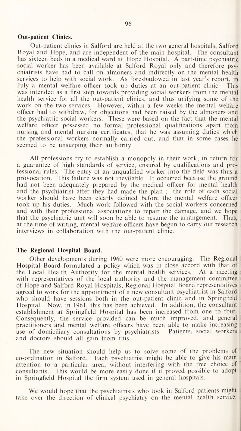 Out-patient Clinics. Out-patient clinics in Salford are held at the two general hospitals, Salford Royal and Hope, and are independent of the main hospital. The consultant has sixteen beds in a medical ward at Hope Hospital. A part-time psychiatric social worker has been available at Salford Royal only and therefore psy¬ chiatrists have had to call on almoners and indirectly on the mental health services to help with social work. As foreshadowed in last year’s report, in July a mental welfare officer took up duties at an out-patient clinic. This was intended as a first step towards providing social workers from the mental health service for all the out-patient clinics, and thus unifying some of the work on the two services. However, within a few weeks the mental welfare officer had to withdraw, for objections had been raised by the almoners and the psychiatric social workers. These were based on the fact that the mental welfare officer possessed no formal professional qualifications apart from nursing and mental nursing certificates, that he was assuming duties which the professional workers normally carried out, and that in some cases he seemed to be unsurping their authority. All professions try to establish a monopoly in their work, in return for a guarantee of high standards of service, ensured by qualifications and pro¬ fessional rules. The entry of an unqualified worker into the held was thus a provocation. This failure was not inevitable. It occurred because the ground had not been adequately prepared by the medical officer for mental health and the psychiatrist after they had made the plan ; the role of each social worker should have been clearly defined before the mental welfare officer took up his duties. Much work followed with the social workers concerned and with their professional associations to repair the damage, and we hope that the psychiatric unit will soon be able to resume the arrangement. Thus, at the time of writing, mental welfare officers have begun to carry out research interviews in collaboration with the out-patient clinic. The Regional Hospital Board. Other developments during 1960 were more encouraging. The Regional Hospital Board formulated a policy which was in close accord with that of the Local Health Authority for the mental health services. At a meeting with representatives of the local authority and the management committee of Hope and Salford Royal Hospitals, Regional Hospital Board representatives agreed to work for the appointment of a new consultant psychiatrist in Salford who should have sessions both in the out-patient clinic and in Springneld Hospital. Now, in 1961, this has been achieved. In addition, the consultant establishment at Springfield Hospital has been increased from one to four. Consequently, the service provided can be much improved, and general practitioners and mental welfare officers have been able to make increasing use of domiciliary consultations by psychiatrists. Patients, social workers and doctors should all gain from this. The new situation should help us to solve some of the problems of co-ordination in Salford. Each psychiatrist might be able to give his main attention to a particular area, without interfering with the free choice of consultants. This would be more easily done if it proved possible to adopt in Springfield Hospital the firm system used in general hospitals. We would hope that the psychiatrists who took in Salford patients might take over the direction of clinical psychiatry on the mental health service,