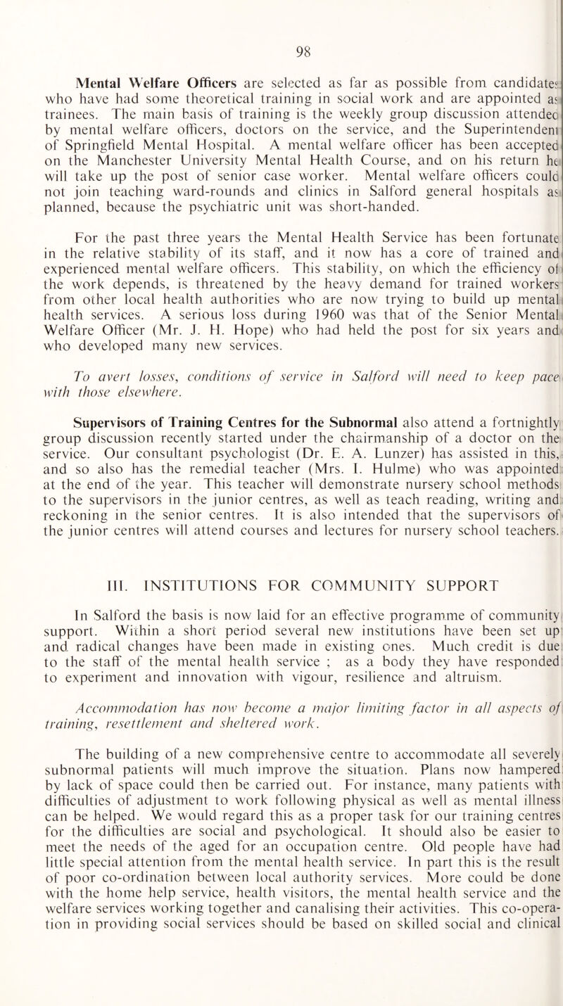 Mental Welfare Officers are selected as far as possible from candidates who have had some theoretical training in social work and are appointed as trainees. The main basis of training is the weekly group discussion attendee by mental welfare officers, doctors on the service, and the Superintendent of Springfield Mental Hospital. A mental welfare officer has been accepted on the Manchester University Mental Health Course, and on his return he will take up the post of senior case worker. Mental welfare officers could not join teaching ward-rounds and clinics in Salford general hospitals as planned, because the psychiatric unit was short-handed. For the past three years the Mental Health Service has been fortunate in the relative stability of its staff, and it now' has a core of trained and experienced mental welfare officers. This stability, on which the efficiency of the work depends, is threatened by the heavy demand for trained workers from other local health authorities who are now trying to build up mental health services. A serious loss during 1960 was that of the Senior Mental Welfare Officer (Mr. J. H. Hope) who had held the post for six years and who developed many new services. To avert losses, conditions of service in Salford will need to keep pacem with those elsewhere. Supervisors of Training Centres for the Subnormal also attend a fortnightly group discussion recently started under the chairmanship of a doctor on the; service. Our consultant psychologist (Dr. E. A. Lunzer) has assisted in this, and so also has the remedial teacher (Mrs. 1. Hulme) who was appointed at the end of the year. This teacher will demonstrate nursery school methods to the supervisors in the junior centres, as well as teach reading, writing and reckoning in the senior centres. It is also intended that the supervisors of the junior centres will attend courses and lectures for nursery school teachers. III. INSTITUTIONS FOR COMMUNITY SUPPORT In Salford the basis is now laid for an effective programme of community support. Within a short period several new institutions have been set up and radical changes have been made in existing ones. Much credit is due to the staff of the mental health service ; as a body they have responded to experiment and innovation with vigour, resilience and altruism. Accommodation has now become a major limiting factor in all aspects of training, resettlement and sheltered work. The building of a new comprehensive centre to accommodate all severely subnormal patients will much improve the situation. Plans now hampered by lack of space could then be carried out. For instance, many patients with difficulties of adjustment to work following physical as well as mental illness can be helped. We would regard this as a proper task for our training centres for the difficulties are social and psychological. It should also be easier to meet the needs of the aged for an occupation centre. Old people have had little special attention from the mental health service. In part this is the result of poor co-ordination between local authority services. More could be done with the home help service, health visitors, the mental health service and the welfare services working together and canalising their activities. This co-opera¬ tion in providing social services should be based on skilled social and clinical