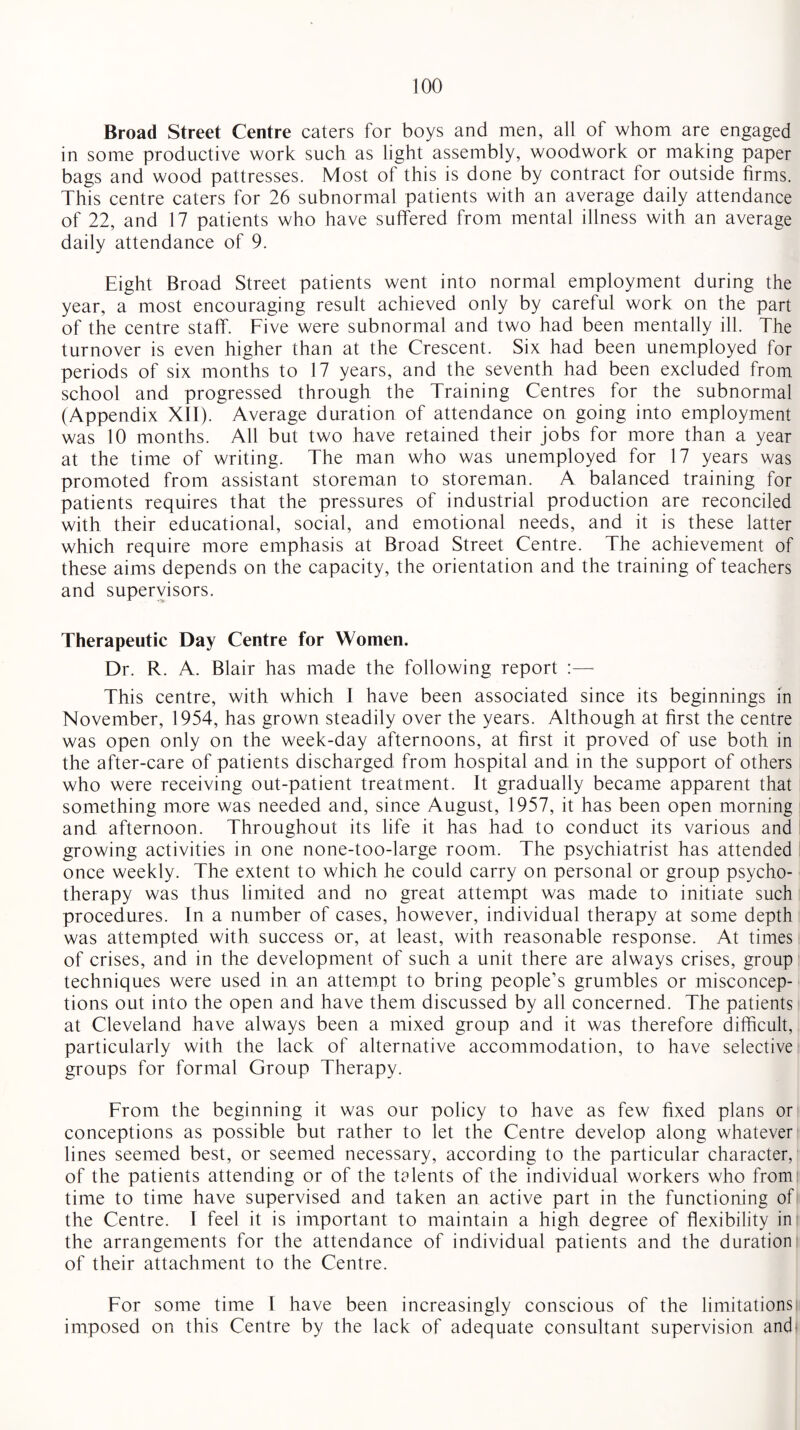 Broad Street Centre caters for boys and men, all of whom are engaged in some productive work such as light assembly, woodwork or making paper bags and wood pattresses. Most of this is done by contract for outside firms. This centre caters for 26 subnormal patients with an average daily attendance of 22, and 17 patients who have suffered from mental illness with an average daily attendance of 9. Eight Broad Street patients went into normal employment during the year, a most encouraging result achieved only by careful work on the part of the centre staff. Five were subnormal and two had been mentally ill. The turnover is even higher than at the Crescent. Six had been unemployed for periods of six months to 17 years, and the seventh had been excluded from school and progressed through the Training Centres for the subnormal (Appendix XII). Average duration of attendance on going into employment was 10 months. All but two have retained their jobs for more than a year at the time of writing. The man who was unemployed for 17 years was promoted from assistant storeman to storeman. A balanced training for patients requires that the pressures of industrial production are reconciled with their educational, social, and emotional needs, and it is these latter which require more emphasis at Broad Street Centre. The achievement of these aims depends on the capacity, the orientation and the training of teachers and supervisors. Therapeutic Day Centre for Women. Dr. R. A. Blair has made the following report :— This centre, with which I have been associated since its beginnings in November, 1954, has grown steadily over the years. Although at first the centre was open only on the week-day afternoons, at first it proved of use both in the after-care of patients discharged from hospital and in the support of others who were receiving out-patient treatment. It gradually became apparent that something more was needed and, since August, 1957, it has been open morning and afternoon. Throughout its life it has had to conduct its various and growing activities in one none-too-large room. The psychiatrist has attended once weekly. The extent to which he could carry on personal or group psycho¬ therapy was thus limited and no great attempt was made to initiate such procedures. In a number of cases, however, individual therapy at some depth was attempted with success or, at least, with reasonable response. At times of crises, and in the development of such a unit there are always crises, group techniques were used in an attempt to bring people’s grumbles or misconcep¬ tions out into the open and have them discussed by all concerned. The patients at Cleveland have always been a mixed group and it was therefore difficult, particularly with the lack of alternative accommodation, to have selective groups for formal Group Therapy. From the beginning it was our policy to have as few fixed plans or conceptions as possible but rather to let the Centre develop along whatever lines seemed best, or seemed necessary, according to the particular character, of the patients attending or of the talents of the individual workers who from time to time have supervised and taken an active part in the functioning of the Centre. I feel it is important to maintain a high degree of flexibility in the arrangements for the attendance of individual patients and the duration of their attachment to the Centre. For some time I have been increasingly conscious of the limitations imposed on this Centre by the lack of adequate consultant supervision and-