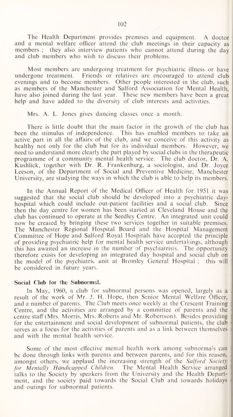 The Health Department provides premises and equipment. A doctor and a mental welfare officer attend the club meetings in their capacity as members ; they also interview patients who cannot attend during the day and club members who wish to discuss their problems. Most members are undergoing treatment for psychiatric illness or have undergone treatment. Friends or relatives are encouraged to attend club evenings and to become members. Other people interested in the club, such as members of the Manchester and Salford Association for Mental Health, have also joined during the last year. These new members have been a great help and have added to the diversity of club interests and activities. Mrs. A. L. Jones gives dancing classes once a month. There is little doubt that the main factor in the growth of the club has been the stimulus of independence. This has enabled members to take an active part in all the affairs of the club, and we conceive of this activity as healthy not only for the club but for its individual members. However, we need to understand more clearly the part played by social clubs in the therapeutic programme of a community mental health service. The club doctor, Dr. A. Kushlick, together with Dr. R. Frankenburg, a sociologist, and Dr. Joyce Leeson, of the Department of Social and Preventive Medicine, Manchester University, are studying the ways in which the club is able to help its members. In the Annual Report of the Medical Officer of Health for 1951 it was suggested that the social club should be developed into a psychiatric day- hospital which could include out-patient facilities and a social club. Since then the day centre for women has been started at Cleveland House and the club has continued to operate at the Seedley Centre. An integrated unit could now be created by bringing these two services together in suitable premises. The Manchester Regional Hospital Board and the Hospital Management Committee of Hope and Salford Royal Hospitals have accepted the principle of providing psychiatric help for mental health service undertakings, although this has awaited an increase in the number of psychiatrists. The opportunity therefore exists for developing an integrated day hospital and social club on the model of the psychiatric unit at Bromley General Hospital ; this will be considered in future years. Social Chib for the Subnormal. In May, 1960, a club for subnormal persons was opened, largely as a result of the work of Mr. J. H. Hope, then Senior Mental Welfare Officer, and a number of parents. The Club meets once weekly at the Crescent Training Centre, and the activities are arranged by a committee of parents and the centre staff (Mrs. Morris, Mrs. Roberts and Mr. Robertson). Besides providing for the entertainment and social development of subnormal patients, the club serves as a focus for the activities of parents and as a link between themselves and with the mental health service. Some of the most effective mental health work among subnormals can be done through links with parents and between parents, and for this reason, amongst others, we applaud the increasing strength of the Salford Society for Mentally Handicapped Children. The Mental Health Service arranged talks to the Society by speakers from the University and the Health Depart¬ ment, and the society paid towards the Social Club and towards holidays and outings for subnormal patients.