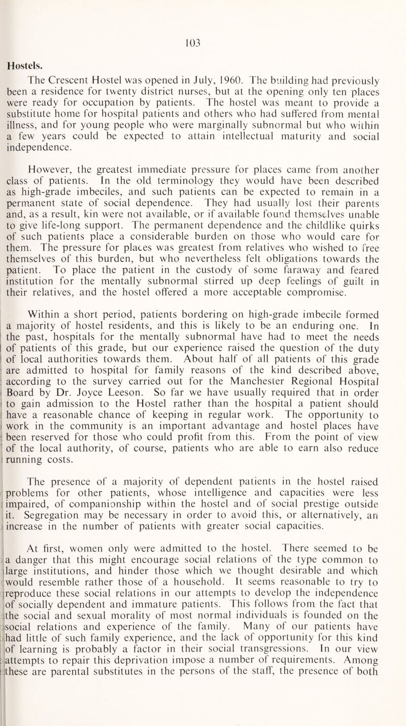 Hostels. The Crescent Hostel was opened in July, 1960. The building had previously been a residence for twenty district nurses, but at the opening only ten places were ready for occupation by patients. The hostel was meant to provide a substitute home for hospital patients and others who had suffered from mental illness, and for young people who were marginally subnormal but who within a few years could be expected to attain intellectual maturity and social independence. However, the greatest immediate pressure for places came from another class of patients. In the old terminology they would have been described as high-grade imbeciles, and such patients can be expected to remain in a permanent state of social dependence. They had usually lost their parents and, as a result, kin were not available, or if available found themselves unable to give life-long support. The permanent dependence and the childlike quirks of such patients place a considerable burden on those who would care for them. The pressure for places was greatest from relatives who wished to free themselves of this burden, but who nevertheless felt obligations towards the patient. To place the patient in the custody of some faraway and feared institution for the mentally subnormal stirred up deep feelings of guilt in their relatives, and the hostel offered a more acceptable compromise. Within a short period, patients bordering on high-grade imbecile formed a majority of hostel residents, and this is likely to be an enduring one. In the past, hospitals for the mentally subnormal have had to meet the needs I of patients of this grade, but our experience raised the question of the duty ! of local authorities towards them. About half of all patients of this grade are admitted to hospital for family reasons of the kind described above, ; according to the survey carried out for the Manchester Regional Hospital i Board by Dr. Joyce Leeson. So far we have usually required that in order i to gain admission to the Hostel rather than the hospital a patient should i have a reasonable chance of keeping in regular work. The opportunity to I work in the community is an important advantage and hostel places have : been reserved for those who could profit from this. From the point of view of the local authority, of course, patients who are able to earn also reduce i running costs. The presence of a majority of dependent patients in the hostel raised problems for other patients, whose intelligence and capacities were less impaired, of companionship within the hostel and. of social prestige outside it. Segregation may be necessary in order to avoid this, or alternatively, an increase in the number of patients with greater social capacities. At first, women only were admitted to the hostel. There seemed to be a danger that this might encourage social relations of the type common to large institutions, and hinder those which we thought desirable and which would resemble rather those of a household. It seems reasonable to try to reproduce these social relations in our attempts to develop the independence of socially dependent and immature patients. This follows from the fact that the social and sexual morality of most normal individuals is founded on the social relations and experience of the family. Many of our patients have had little of such family experience, and the lack of opportunity for this kind of learning is probably a factor in their social transgressions. In our view : attempts to repair this deprivation impose a number of requirements. Among > these are parental substitutes in the persons of the staff, the presence of both