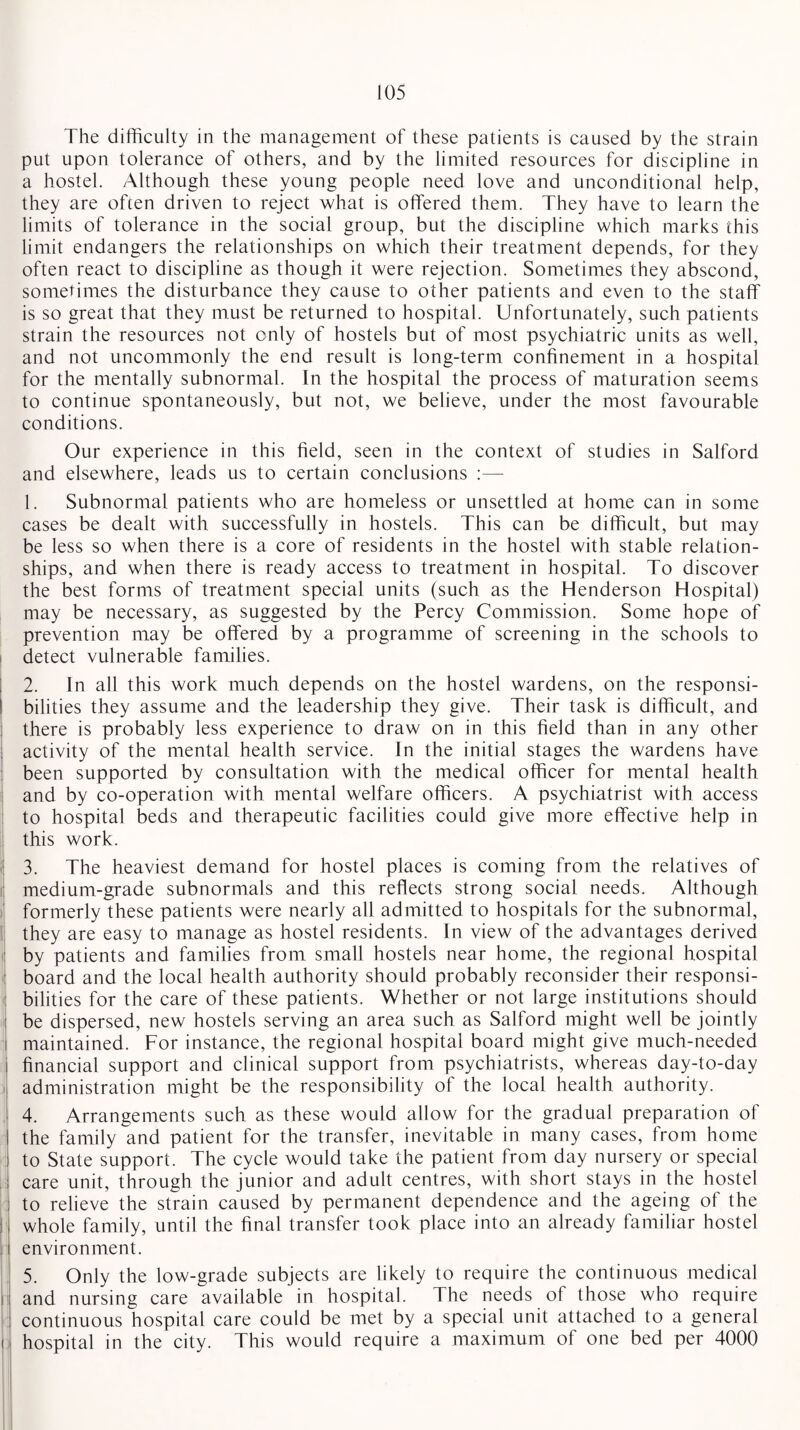 The difficulty in the management of these patients is caused by the strain put upon tolerance of others, and by the limited resources for discipline in a hostel. Although these young people need love and unconditional help, they are often driven to reject what is offered them. They have to learn the limits of tolerance in the social group, but the discipline which marks this limit endangers the relationships on which their treatment depends, for they often react to discipline as though it were rejection. Sometimes they abscond, sometimes the disturbance they cause to other patients and even to the staff is so great that they must be returned to hospital. Unfortunately, such patients strain the resources not only of hostels but of most psychiatric units as well, and not uncommonly the end result is long-term confinement in a hospital for the mentally subnormal. In the hospital the process of maturation seems to continue spontaneously, but not, we believe, under the most favourable conditions. Our experience in this field, seen in the context of studies in Salford and elsewhere, leads us to certain conclusions :—- 1. Subnormal patients who are homeless or unsettled at home can in some cases be dealt with successfully in hostels. This can be difficult, but may be less so when there is a core of residents in the hostel with stable relation¬ ships, and when there is ready access to treatment in hospital. To discover the best forms of treatment special units (such as the Henderson Hospital) may be necessary, as suggested by the Percy Commission. Some hope of prevention may be offered by a programme of screening in the schools to detect vulnerable families. 2. In all this work much depends on the hostel wardens, on the responsi¬ bilities they assume and the leadership they give. Their task is difficult, and there is probably less experience to draw on in this field than in any other activity of the mental health service. In the initial stages the wardens have been supported by consultation with the medical officer for mental health and by co-operation with mental welfare officers. A psychiatrist with access to hospital beds and therapeutic facilities could give more effective help in this work. 3. The heaviest demand for hostel places is coming from the relatives of medium-grade subnormals and this reflects strong social needs. Although formerly these patients were nearly all admitted to hospitals for the subnormal, they are easy to manage as hostel residents. In view of the advantages derived by patients and families from small hostels near home, the regional hospital board and the local health authority should probably reconsider their responsi¬ bilities for the care of these patients. Whether or not large institutions should be dispersed, new hostels serving an area such as Salford might well be jointly maintained. For instance, the regional hospital board might give much-needed financial support and clinical support from psychiatrists, whereas day-to-day administration might be the responsibility of the local health authority. 4. Arrangements such as these would allow for the gradual preparation of the family and patient for the transfer, inevitable in many cases, from home to State support. The cycle would take the patient from day nursery or special care unit, through the junior and adult centres, with short stays in the hostel to relieve the strain caused by permanent dependence and the ageing of the j whole family, until the final transfer took place into an already familiar hostel environment. 5. Only the low-grade subjects are likely to require the continuous medical i and nursing care available in hospital. The needs of those who require continuous hospital care could be met by a special unit attached to a general i hospital in the city. This would require a maximum of one bed per 4000