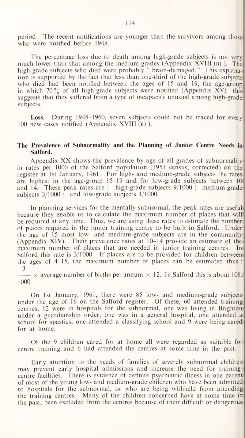 period. The recent notifications are younger than the survivors among those who were notified before 1948. The percentage loss due to death among high-grade subjects is not ver> much lower than that among the medium-grades (Appendix XVIII (b) ). The high-grade subjects who died were probably “ brain-damaged.” This explana¬ tion is supported by the fact that less than one-third of the high-grade subjects who died had been notified between the ages of 15 and 19, the age-group in which 70% of all high-grade subjects were notified (Appendix XV)—this suggests that they suffered from a type of incapacity unusual among high-grade subjects. Loss. During 1948-1960, seven subjects could not be traced for every 100 new cases notified (Appendix XVIII (b) ). The Prevalence of Subnormality and the Planning of Junior Centre Needs io Salford. Appendix XX shows the prevalence by age of all grades of subnormality in rates per 1000 of the Salford population (1951 census, corrected) on the register at 1st January, 1961. For high- and medium-grade subjects the rates are highest in the age-group 15-19 and for low-grade subjects between 10 and 14. These peak rates are : high-grade subjects 9/1000 ; medium-grade subjects 3/1000 ; and low-grade subjects 1/1000. In planning services for the mentally subnormal, the peak rates are useful because they enable us to calculate the maximum number of places that will be required at any time. Thus, we are using these rates to estimate the number of places required in the junior training centre to be built in Salford. Under the age of 15 most low- and medium-grade subjects are in the community (Appendix XIV). Their prevalence rates at 10-14 provide an estimate of the. maximum number of places that are needed in junior training centres. In Salford this rate is 3/1000. If places are to be provided for children between the ages of 4-15, the maximum number of places can be estimated thus : 3 -X average number of births per annum x 12. In Salford this is about 108. 1000 On 1st January, 1961, there were 85 low- and medium-grade subjects under the age of 16 on the Salford register. Of these, 60 attended training centres, 12 were in hospitals for the subnormal, one was living in Brighton under a guardianship order, one was in a general hospital, one attended a school for spastics, one attended a classifying school and 9 were being cared for at home. Of the 9 children cared for at home all were regarded as suitable for centre training and 6 had attended the centres at some time in the past. Early attention to the needs of families of severely subnormal children may prevent early hospital admissions and increase the need for training- centre facilities. There is evidence of definite psychiatric illness in one parent of most of the young low- and medium-grade children who have been admitted to hospitals for the subnormal, or who are being withheld from attending the training centres. Many of the children concerned have at some time in the past, been excluded from the centres because of their difficult or dangerous