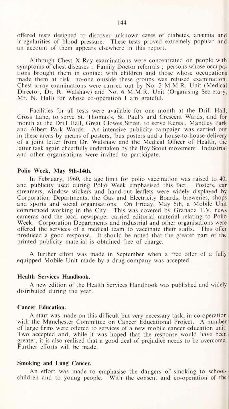 offered tests designed to discover unknown cases of diabetes, anaemia and irregularities of blood pressure. These tests proved extremely popular and an account of them appears elsewhere in this report. Although Chest X-Ray examinations were concentrated on people with symptoms of chest diseases ; Family Doctor referrals ; persons whose occupa¬ tions brought them in contact with children and those whose occupations made them at risk, no-one outside these groups was refused examination. Chest x-ray examinations were carried out by No. 2 M.M.R. Unit (Medical Director, Dr. R. Walshaw) and No. 6 M.M.R. Unit (Organising Secretary, Mr. N. Hall) for whose co-operation I am grateful. Facilities for all tests were available for one month at the Drill Hall, Cross Lane, to serve St. Thomas’s, St. Paul’s and Crescent Wards, and for month at the Drill Hall, Great Clowes Street, to serve Kersal, Mandley Park and Albert Park Wards. An intensive publicity campaign was carried out in these areas by means of posters, ’bus posters and a house-to-house delivery of a joint letter from Dr. Walshaw and the Medical Officer of Health, the latter task again cheerfully undertaken by the Boy Scout movement. Industrial and other organisations were invited to participate. Polio Week, May 9th-14th. In February, 1960, the age limit for polio vaccination was raised to 40, and publicity used during Polio Week emphasised this fact. Posters, car streamers, window stickers and hand-out leaflets were widely displayed by Corporation Departments, the Gas and Electricity Boards, breweries, shops and sports and social organisations. On Friday, May 6th, a Mobile Unit commenced working in the City. This was covered by Granada T.V. news cameras and the local newspaper carried editorial material relating to Polio Week. Corporation Departments and industrial and other organisations were offered the services of a medical team to vaccinate their staffs. This offer produced a good response. It should be noted that the greater part of the printed publicity material is obtained free of charge. A further effort was made in September when a free offer of a fully equipped Mobile Unit made by a drug company was accepted. Health Services Handbook. A new edition of the Health Services Handbook was published and widely distributed during the year. Cancer Education. A start was made on this difficult but very necessary task, in co-operation with the Manchester Committee on Cancer Educational Project. A number of large firms were offered to services of a new mobile cancer education unit. Two accepted and, while it was hoped that the response would have been greater, it is also realised that a good deal of prejudice needs to be overcome. Further efforts will be made. Smoking and Lung Cancer. An effort was made to emphasise the dangers of smoking to school- children and to young people. With the consent and co-operation of the