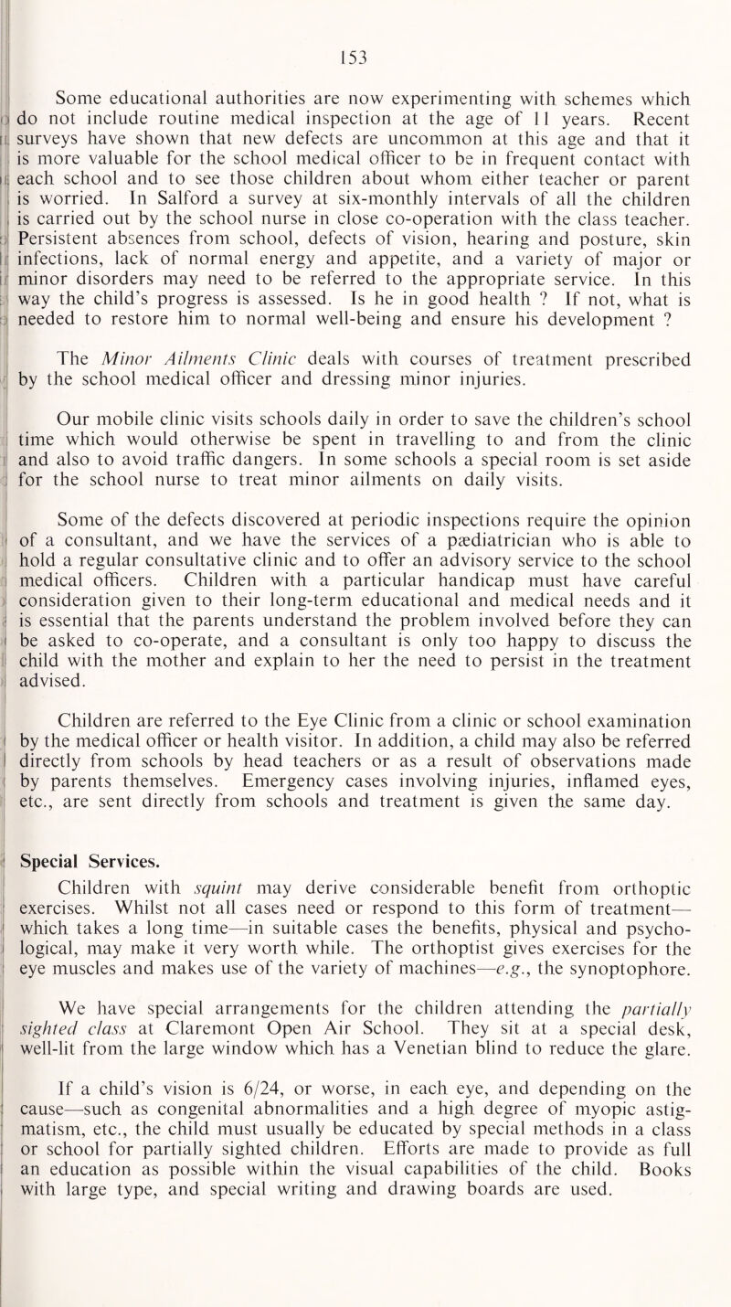 u I! Some educational authorities are now experimenting with schemes which do not include routine medical inspection at the age of 11 years. Recent surveys have shown that new defects are uncommon at this age and that it is more valuable for the school medical officer to be in frequent contact with each school and to see those children about whom either teacher or parent is worried. In Salford a survey at six-monthly intervals of all the children is carried out by the school nurse in close co-operation with the class teacher. Persistent absences from school, defects of vision, hearing and posture, skin infections, lack of normal energy and appetite, and a variety of major or minor disorders may need to be referred to the appropriate service. In this way the child’s progress is assessed. Is he in good health ? If not, what is needed to restore him to normal well-being and ensure his development ? The Minor Ailments Clinic deals with courses of treatment prescribed by the school medical officer and dressing minor injuries. Our mobile clinic visits schools daily in order to save the children’s school time which would otherwise be spent in travelling to and from the clinic and also to avoid traffic dangers. In some schools a special room is set aside for the school nurse to treat minor ailments on daily visits. Some of the defects discovered at periodic inspections require the opinion of a consultant, and we have the services of a paediatrician who is able to hold a regular consultative clinic and to offer an advisory service to the school medical officers. Children with a particular handicap must have careful consideration given to their long-term educational and medical needs and it is essential that the parents understand the problem involved before they can be asked to co-operate, and a consultant is only too happy to discuss the child with the mother and explain to her the need to persist in the treatment advised. Children are referred to the Eye Clinic from a clinic or school examination by the medical officer or health visitor. In addition, a child may also be referred directly from schools by head teachers or as a result of observations made by parents themselves. Emergency cases involving injuries, inflamed eyes, etc., are sent directly from schools and treatment is given the same day. Special Services. Children with squint may derive considerable benefit from orthoptic exercises. Whilst not all cases need or respond to this form of treatment— which takes a long time—In suitable cases the benefits, physical and psycho¬ logical, may make it very worth while. The orthoptist gives exercises for the eye muscles and makes use of the variety of machines—-e.g., the synoptophore. We have special arrangements for the children attending the partially sighted class at Claremont Open Air School. They sit at a special desk, well-lit from the large window which has a Venetian blind to reduce the glare. If a child’s vision is 6/24, or worse, in each eye, and depending on the cause—such as congenital abnormalities and a high degree of myopic astig¬ matism, etc., the child must usually be educated by special methods in a class or school for partially sighted children. Efforts are made to provide as full an education as possible within the visual capabilities of the child. Books with large type, and special writing and drawing boards are used.