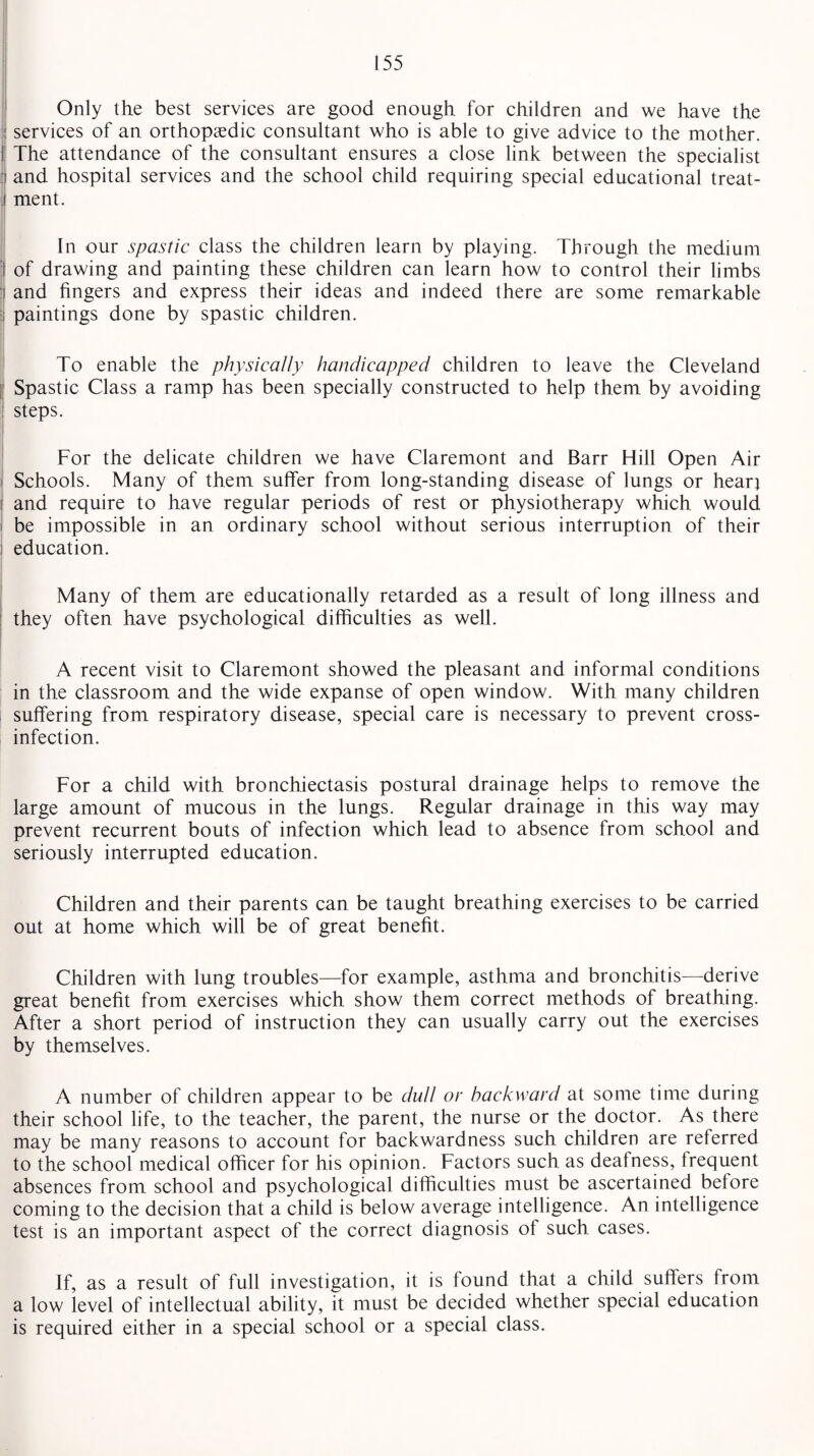 i . Only the best services are good enough for children and we have the services of an orthopaedic consultant who is able to give advice to the mother. The attendance of the consultant ensures a close link between the specialist and hospital services and the school child requiring special educational treat¬ ment. In our spastic class the children learn by playing. Through the medium of drawing and painting these children can learn how to control their limbs and fingers and express their ideas and indeed there are some remarkable paintings done by spastic children. To enable the physically handicapped children to leave the Cleveland Spastic Class a ramp has been specially constructed to help them by avoiding steps. For the delicate children we have Claremont and Barr Hill Open Air Schools. Many of them suffer from long-standing disease of lungs or hear} i and require to have regular periods of rest or physiotherapy which would be impossible in an ordinary school without serious interruption of their ; education. Many of them are educationally retarded as a result of long illness and they often have psychological difficulties as well. A recent visit to Claremont showed the pleasant and informal conditions in the classroom and the wide expanse of open window. With many children suffering from respiratory disease, special care is necessary to prevent cross¬ infection. For a child with bronchiectasis postural drainage helps to remove the large amount of mucous in the lungs. Regular drainage in this way may prevent recurrent bouts of infection which lead to absence from school and seriously interrupted education. Children and their parents can be taught breathing exercises to be carried out at home which will be of great benefit. Children with lung troubles—for example, asthma and bronchitis—derive great benefit from exercises which show them correct methods of breathing. After a short period of instruction they can usually carry out the exercises by themselves. A number of children appear to be dud or backward at some time during their school life, to the teacher, the parent, the nurse or the doctor. As there may be many reasons to account for backwardness such children are referred to the school medical officer for his opinion. Factors such as deafness, frequent absences from school and psychological difficulties must be ascertained before coming to the decision that a child is below average intelligence. An intelligence test is an important aspect of the correct diagnosis of such cases. If, as a result of full investigation, it is found that a child suffers from a low level of intellectual ability, it must be decided whether special education is required either in a special school or a special class.